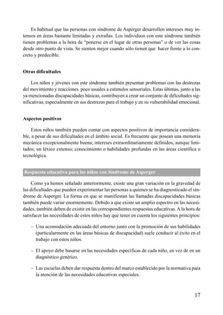 ÍNDICE



    Es habitual que las personas con síndrome de Asperger desarrollen intereses muy in-
tensos en áreas bastante limitadas y extrañas. Los individuos con este síndrome también
tienen problemas a la hora de “ponerse en el lugar de otras personas” o de ver las cosas
desde otro punto de vista. Se sienten mejor cuando sólo tienen que hacer frente a lo con-
creto y predecible.


Otras dificultades

     Los niños y jóvenes con este síndrome también presentan problemas con las destrezas
del movimiento y reacciones poco usuales a estímulos sensoriales. Estas últimas, junto a las
ya mencionadas discapacidades básicas, contribuyen a crear un conjunto de dificultades sig-
nificativas, especialmente en sus destrezas para el trabajo y en su vulnerabilidad emocional.


Aspectos positivos

    Estos niños también pueden contar con aspectos positivos de importancia considera-
ble, a pesar de sus dificultades en el ámbito social. Es frecuente que posean una memoria
mecánica excepcionalmente buena; intereses extraordinariamente definidos, aunque limi-
tados; un léxico extenso; conocimiento o habilidades profundas en las áreas científica o
tecnológica.


Respuesta educativa para los niños con Síndrome de Asperger

     Como ya hemos señalado anteriormente, existe una gran variación en la gravedad de
las dificultades que pueden experimentar las personas a quienes se ha diagnosticado el sín-
drome de Asperger. La forma en que se manifiestan las llamadas discapacidades básicas
también puede variar enormemente. Debido a que existe un amplio espectro en las necesi-
dades, también deben de existir en las correspondientes respuestas educativas. A la hora de
satisfacer las necesidades de estos niños hay que tener en cuenta los siguientes principios:

    – Una acomodación adecuada del entorno junto con la promoción de sus habilidades
      (particularmente en las áreas básicas de discapacidad) suele conducir al éxito en el
      trabajo con estos niños.

    – El apoyo debe basarse en las necesidades específicas de cada niño, en vez de en un
      diagnóstico genérico.

    – Las escuelas deben dar respuesta dentro del marco establecido por la normativa para
      la atención de las necesidades educativas especiales.



                                                                                         17
 