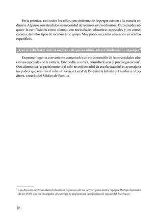 ÍNDICE



    En la práctica, casi todos los niños con síndrome de Asperger asisten a la escuela or-
dinaria. Algunos son atendidos sin necesidad de recursos extraordinarios. Otros pueden re-
querir la certificación como alumno con necesidades educativas especiales y, en conse-
cuencia, distintos tipos de recursos y de apoyo. Muy pocos necesitan educación en centros
específicos.


    ¿Qué se debe hacer ante la sospecha de que un niño padezca Síndrome de Asperger?

    En primer lugar es conveniente comentarlo con el responsable de las necesidades edu-
cativas especiales de la escuela. Éste podrá, a su vez, consultarlo con el psicólogo escolar1.
Otra alternativa (especialmente si el niño no está en edad de escolarización) es aconsejar a
los padres que remitan al niño al Servicio Local de Psiquiatría Infantil y Familiar o al pe-
diatra, a través del Médico de Familia.




1
    Los Asesores de Necesidades Educativas Especiales de los Berritzegunes (antes Equipos Multiprofesionales
    de los COP) son los encargados de este tipo de respuesta en la organización escolar del País Vasco.




18
 