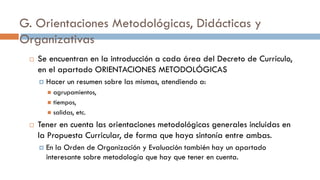 G. Orientaciones Metodológicas, Didácticas y
Organizativas
 Se encuentran en la introducción a cada área del Decreto de Currículo,
en el apartado ORIENTACIONES METODOLÓGICAS
 Hacer un resumen sobre las mismas, atendiendo a:
 agrupamientos,
 tiempos,
 salidas, etc.
 Tener en cuenta las orientaciones metodológicas generales incluidas en
la Propuesta Curricular, de forma que haya sintonía entre ambas.
 En la Orden de Organización y Evaluación también hay un apartado
interesante sobre metodología que hay que tener en cuenta.
 