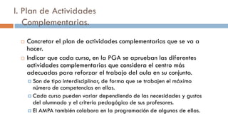 I. Plan de Actividades
Complementarias.
 Concretar el plan de actividades complementarias que se va a
hacer.
 Indicar que cada curso, en la PGA se aprueban las diferentes
actividades complementarias que considera el centro más
adecuadas para reforzar el trabajo del aula en su conjunto.
 Son de tipo interdisciplinar, de forma que se trabajen el máximo
número de competencias en ellas.
 Cada curso pueden variar dependiendo de las necesidades y gustos
del alumnado y el criterio pedagógico de sus profesores.
 El AMPA también colabora en la programación de algunas de ellas.
 