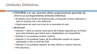 Unidades Didácticas
 CONVIENE, a la vez, concretar dichas programaciones generales de
nivel en sus correspondientes Unidades Didácticas
 El objetivo de la Orden de Organización y Evaluación no hace referencia a
esto en concreto, sino a las anteriores.
 Lógicamente de nada nos sirven sin su concreción al aula.
 ¿Entonces?
 Solución 1. Estas no cuentan como parte del trabajo asignado por la Orden
para este trimestre, pero habrá que ir diseñándolas con tranquilidad.
 Solución 2. Las podemos inventar nosotros
 Solución 3. Las podemos copiar de las editoriales cuando las saquen
adaptadas a este currículo de CLM
 Solución 4. Las podemos adaptar de estas últimas a nuestros intereses
 Mil soluciones…
 