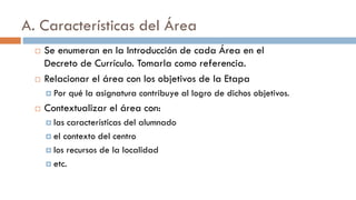 A. Características del Área
 Se enumeran en la Introducción de cada Área en el
Decreto de Currículo. Tomarla como referencia.
 Relacionar el área con los objetivos de la Etapa
 Por qué la asignatura contribuye al logro de dichos objetivos.
 Contextualizar el área con:
 las características del alumnado
 el contexto del centro
 los recursos de la localidad
 etc.
 
