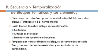 B. Secuencia y Temporalización
de Bloques Temáticos y sus Elementos
 El currículo de cada área para cada nivel está dividido en varios
Bloques Temáticos (4 ó 5, normalmente)
 Cada Bloque Temático incluye varios elementos:
 Contenidos
 Criterios de Evaluación
 Estándares de Aprendizaje Evaluables
 Temporalizar trimestralmente los bloques de contenidos de cada
área, con sus criterios de evaluación y sus estándares de
aprendizaje.
 