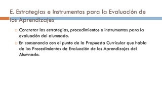 E. Estrategias e Instrumentos para la Evaluación de
los Aprendizajes
 Concretar las estrategias, procedimientos e instrumentos para la
evaluación del alumnado.
 En consonancia con el punto de la Propuesta Curricular que habla
de los Procedimientos de Evaluación de los Aprendizajes del
Alumnado.
 