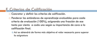 F. Criterios de Calificación
 Concretar y definir los criterios de calificación.
 Ponderar los estándares de aprendizaje evaluables para cada
criterio de evaluación (100%), asignando una fracción de ese
tanto por ciento a cada uno según su importancia de cara a la
calificación final.
 Así se obtendrá de forma más objetiva el valor necesario para superar
la asignatura
 