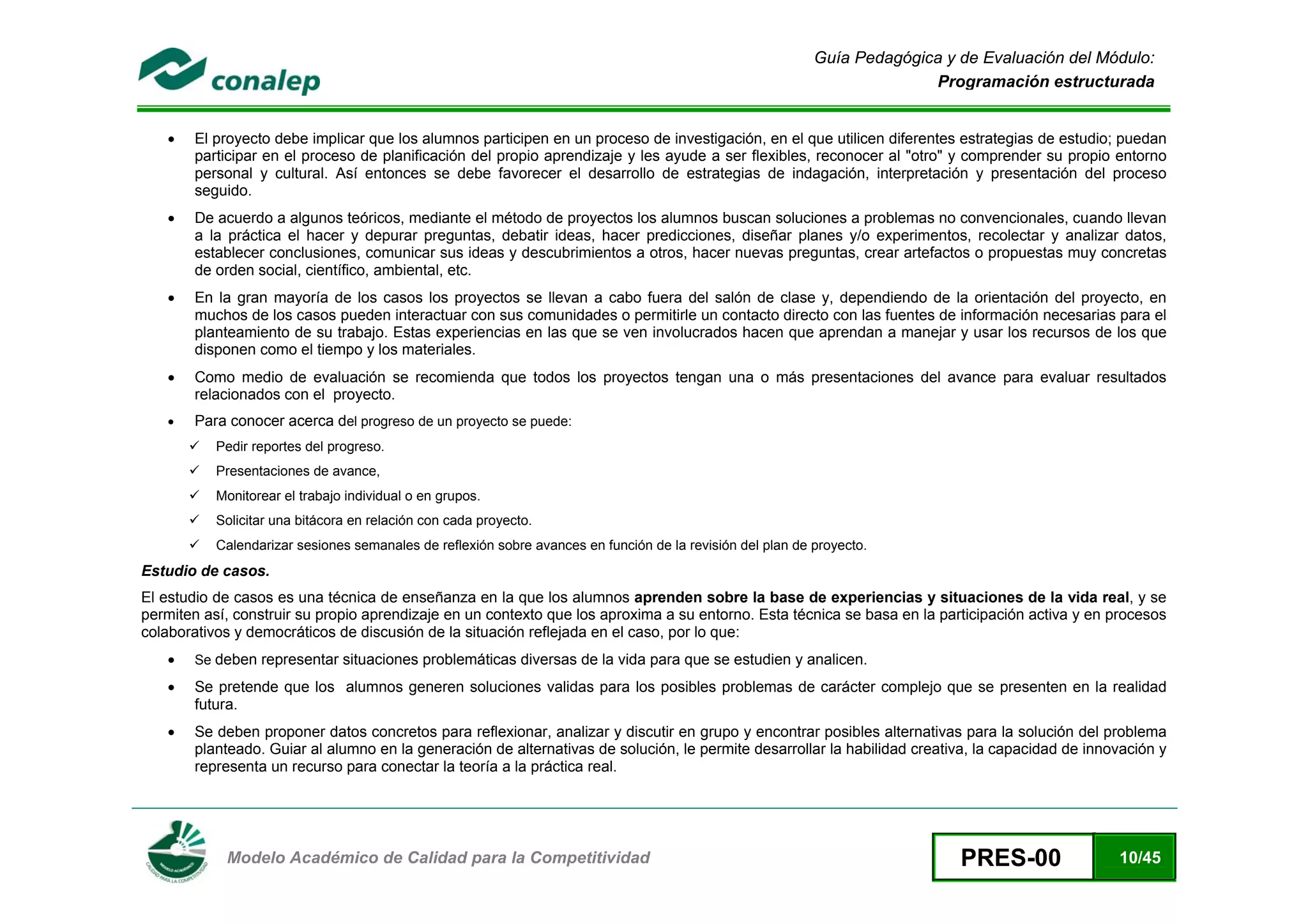 Guía Pedagógica y de Evaluación del Módulo:
                                                                                                                          Programación estructurada


    •   El proyecto debe implicar que los alumnos participen en un proceso de investigación, en el que utilicen diferentes estrategias de estudio; puedan
        participar en el proceso de planificación del propio aprendizaje y les ayude a ser flexibles, reconocer al "otro" y comprender su propio entorno
        personal y cultural. Así entonces se debe favorecer el desarrollo de estrategias de indagación, interpretación y presentación del proceso
        seguido.
    •   De acuerdo a algunos teóricos, mediante el método de proyectos los alumnos buscan soluciones a problemas no convencionales, cuando llevan
        a la práctica el hacer y depurar preguntas, debatir ideas, hacer predicciones, diseñar planes y/o experimentos, recolectar y analizar datos,
        establecer conclusiones, comunicar sus ideas y descubrimientos a otros, hacer nuevas preguntas, crear artefactos o propuestas muy concretas
        de orden social, científico, ambiental, etc.
    •   En la gran mayoría de los casos los proyectos se llevan a cabo fuera del salón de clase y, dependiendo de la orientación del proyecto, en
        muchos de los casos pueden interactuar con sus comunidades o permitirle un contacto directo con las fuentes de información necesarias para el
        planteamiento de su trabajo. Estas experiencias en las que se ven involucrados hacen que aprendan a manejar y usar los recursos de los que
        disponen como el tiempo y los materiales.
    •   Como medio de evaluación se recomienda que todos los proyectos tengan una o más presentaciones del avance para evaluar resultados
        relacionados con el proyecto.
    •   Para conocer acerca del progreso de un proyecto se puede:
           Pedir reportes del progreso.
           Presentaciones de avance,
           Monitorear el trabajo individual o en grupos.
           Solicitar una bitácora en relación con cada proyecto.
           Calendarizar sesiones semanales de reflexión sobre avances en función de la revisión del plan de proyecto.
Estudio de casos.
El estudio de casos es una técnica de enseñanza en la que los alumnos aprenden sobre la base de experiencias y situaciones de la vida real, y se
permiten así, construir su propio aprendizaje en un contexto que los aproxima a su entorno. Esta técnica se basa en la participación activa y en procesos
colaborativos y democráticos de discusión de la situación reflejada en el caso, por lo que:
    •   Se deben representar situaciones problemáticas diversas de la vida para que se estudien y analicen.

    •   Se pretende que los alumnos generen soluciones validas para los posibles problemas de carácter complejo que se presenten en la realidad
        futura.
    •   Se deben proponer datos concretos para reflexionar, analizar y discutir en grupo y encontrar posibles alternativas para la solución del problema
        planteado. Guiar al alumno en la generación de alternativas de solución, le permite desarrollar la habilidad creativa, la capacidad de innovación y
        representa un recurso para conectar la teoría a la práctica real.




 
            Modelo Académico de Calidad para la Competitividad                                                                PRES-00              10/45
 