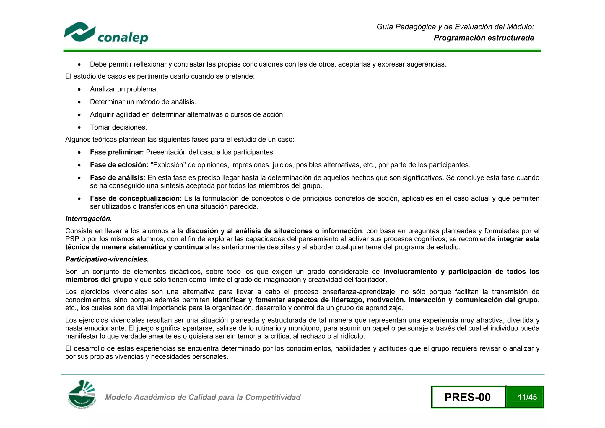 Guía Pedagógica y de Evaluación del Módulo:
                                                                                                                    Programación estructurada


    •   Debe permitir reflexionar y contrastar las propias conclusiones con las de otros, aceptarlas y expresar sugerencias.
El estudio de casos es pertinente usarlo cuando se pretende:
    •   Analizar un problema.
    •   Determinar un método de análisis.
    •   Adquirir agilidad en determinar alternativas o cursos de acción.
    •   Tomar decisiones.
Algunos teóricos plantean las siguientes fases para el estudio de un caso:
    •   Fase preliminar: Presentación del caso a los participantes
    •   Fase de eclosión: "Explosión" de opiniones, impresiones, juicios, posibles alternativas, etc., por parte de los participantes.
    •   Fase de análisis: En esta fase es preciso llegar hasta la determinación de aquellos hechos que son significativos. Se concluye esta fase cuando
        se ha conseguido una síntesis aceptada por todos los miembros del grupo.
    •   Fase de conceptualización: Es la formulación de conceptos o de principios concretos de acción, aplicables en el caso actual y que permiten
        ser utilizados o transferidos en una situación parecida.
Interrogación.
Consiste en llevar a los alumnos a la discusión y al análisis de situaciones o información, con base en preguntas planteadas y formuladas por el
PSP o por los mismos alumnos, con el fin de explorar las capacidades del pensamiento al activar sus procesos cognitivos; se recomienda integrar esta
técnica de manera sistemática y continua a las anteriormente descritas y al abordar cualquier tema del programa de estudio.
Participativo-vivenciales.
Son un conjunto de elementos didácticos, sobre todo los que exigen un grado considerable de involucramiento y participación de todos los
miembros del grupo y que sólo tienen como límite el grado de imaginación y creatividad del facilitador.
Los ejercicios vivenciales son una alternativa para llevar a cabo el proceso enseñanza-aprendizaje, no sólo porque facilitan la transmisión de
conocimientos, sino porque además permiten identificar y fomentar aspectos de liderazgo, motivación, interacción y comunicación del grupo,
etc., los cuales son de vital importancia para la organización, desarrollo y control de un grupo de aprendizaje.
Los ejercicios vivenciales resultan ser una situación planeada y estructurada de tal manera que representan una experiencia muy atractiva, divertida y
hasta emocionante. El juego significa apartarse, salirse de lo rutinario y monótono, para asumir un papel o personaje a través del cual el individuo pueda
manifestar lo que verdaderamente es o quisiera ser sin temor a la crítica, al rechazo o al ridículo.
El desarrollo de estas experiencias se encuentra determinado por los conocimientos, habilidades y actitudes que el grupo requiera revisar o analizar y
por sus propias vivencias y necesidades personales.



 
            Modelo Académico de Calidad para la Competitividad                                                               PRES-00              11/45
 