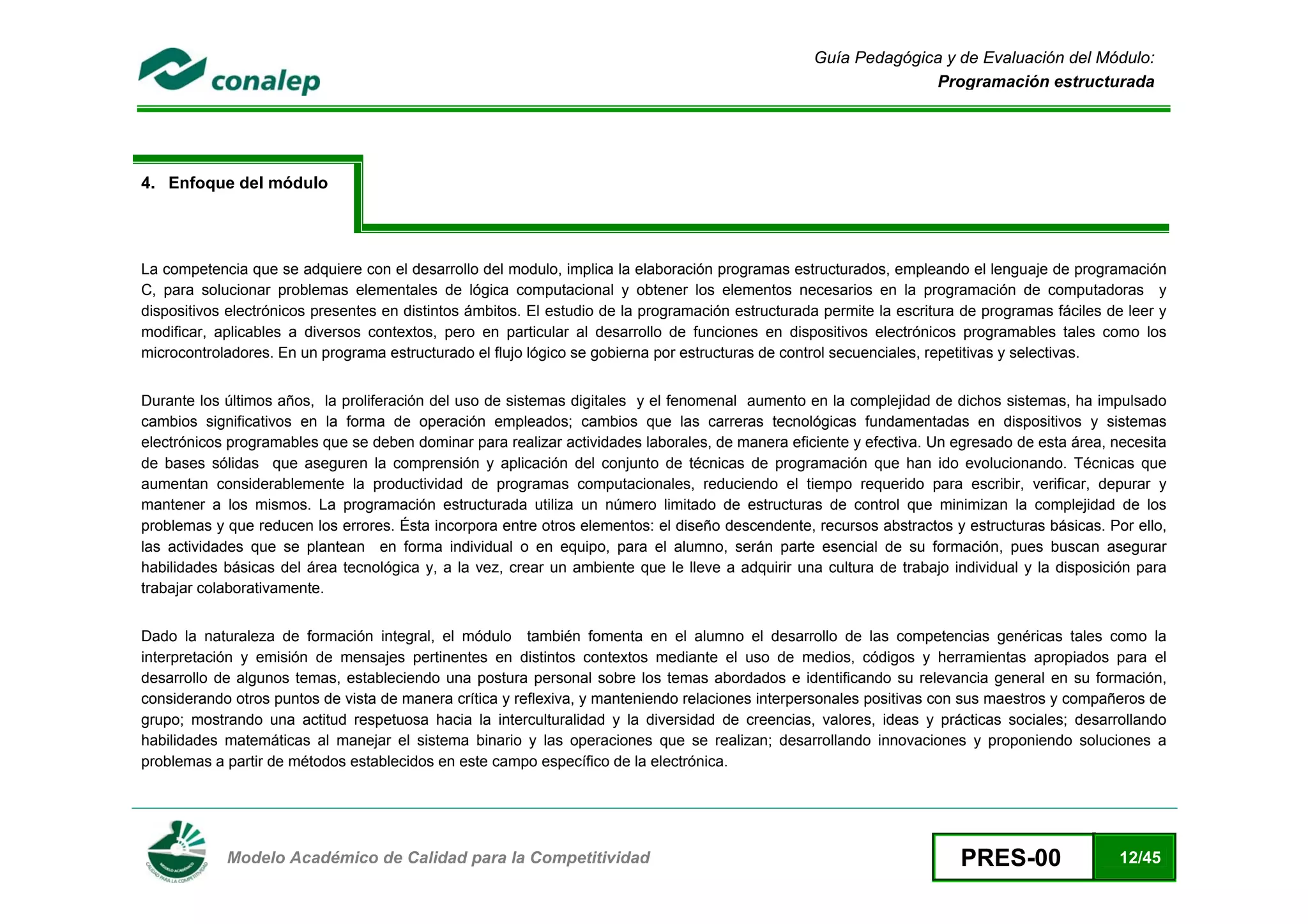 Guía Pedagógica y de Evaluación del Módulo:
                                                                                                                 Programación estructurada




4. Enfoque del módulo




La competencia que se adquiere con el desarrollo del modulo, implica la elaboración programas estructurados, empleando el lenguaje de programación
C, para solucionar problemas elementales de lógica computacional y obtener los elementos necesarios en la programación de computadoras y
dispositivos electrónicos presentes en distintos ámbitos. El estudio de la programación estructurada permite la escritura de programas fáciles de leer y
modificar, aplicables a diversos contextos, pero en particular al desarrollo de funciones en dispositivos electrónicos programables tales como los
microcontroladores. En un programa estructurado el flujo lógico se gobierna por estructuras de control secuenciales, repetitivas y selectivas.


Durante los últimos años, la proliferación del uso de sistemas digitales y el fenomenal aumento en la complejidad de dichos sistemas, ha impulsado
cambios significativos en la forma de operación empleados; cambios que las carreras tecnológicas fundamentadas en dispositivos y sistemas
electrónicos programables que se deben dominar para realizar actividades laborales, de manera eficiente y efectiva. Un egresado de esta área, necesita
de bases sólidas que aseguren la comprensión y aplicación del conjunto de técnicas de programación que han ido evolucionando. Técnicas que
aumentan considerablemente la productividad de programas computacionales, reduciendo el tiempo requerido para escribir, verificar, depurar y
mantener a los mismos. La programación estructurada utiliza un número limitado de estructuras de control que minimizan la complejidad de los
problemas y que reducen los errores. Ésta incorpora entre otros elementos: el diseño descendente, recursos abstractos y estructuras básicas. Por ello,
las actividades que se plantean en forma individual o en equipo, para el alumno, serán parte esencial de su formación, pues buscan asegurar
habilidades básicas del área tecnológica y, a la vez, crear un ambiente que le lleve a adquirir una cultura de trabajo individual y la disposición para
trabajar colaborativamente.


Dado la naturaleza de formación integral, el módulo también fomenta en el alumno el desarrollo de las competencias genéricas tales como la
interpretación y emisión de mensajes pertinentes en distintos contextos mediante el uso de medios, códigos y herramientas apropiados para el
desarrollo de algunos temas, estableciendo una postura personal sobre los temas abordados e identificando su relevancia general en su formación,
considerando otros puntos de vista de manera crítica y reflexiva, y manteniendo relaciones interpersonales positivas con sus maestros y compañeros de
grupo; mostrando una actitud respetuosa hacia la interculturalidad y la diversidad de creencias, valores, ideas y prácticas sociales; desarrollando
habilidades matemáticas al manejar el sistema binario y las operaciones que se realizan; desarrollando innovaciones y proponiendo soluciones a
problemas a partir de métodos establecidos en este campo específico de la electrónica.




 
            Modelo Académico de Calidad para la Competitividad                                                           PRES-00                12/45
 