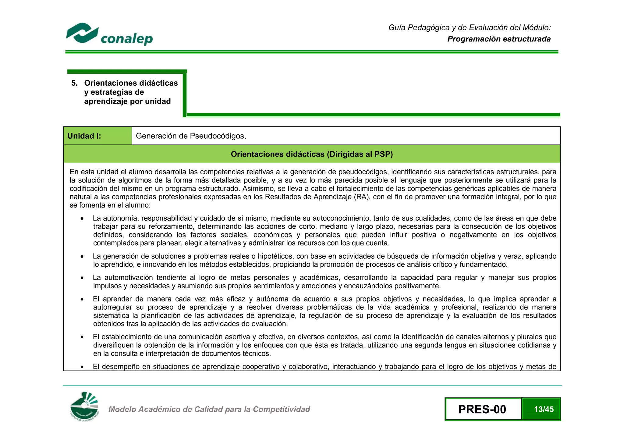 Guía Pedagógica y de Evaluación del Módulo:
                                                                                                                    Programación estructurada




    5. Orientaciones didácticas
       y estrategias de
       aprendizaje por unidad



Unidad I:               Generación de Pseudocódigos.

                                                     Orientaciones didácticas (Dirigidas al PSP)

    En esta unidad el alumno desarrolla las competencias relativas a la generación de pseudocódigos, identificando sus características estructurales, para
    la solución de algoritmos de la forma más detallada posible, y a su vez lo más parecida posible al lenguaje que posteriormente se utilizará para la
    codificación del mismo en un programa estructurado. Asimismo, se lleva a cabo el fortalecimiento de las competencias genéricas aplicables de manera
    natural a las competencias profesionales expresadas en los Resultados de Aprendizaje (RA), con el fin de promover una formación integral, por lo que
    se fomenta en el alumno:
       •   La autonomía, responsabilidad y cuidado de sí mismo, mediante su autoconocimiento, tanto de sus cualidades, como de las áreas en que debe
           trabajar para su reforzamiento, determinando las acciones de corto, mediano y largo plazo, necesarias para la consecución de los objetivos
           definidos, considerando los factores sociales, económicos y personales que pueden influir positiva o negativamente en los objetivos
           contemplados para planear, elegir alternativas y administrar los recursos con los que cuenta.
       •   La generación de soluciones a problemas reales o hipotéticos, con base en actividades de búsqueda de información objetiva y veraz, aplicando
           lo aprendido, e innovando en los métodos establecidos, propiciando la promoción de procesos de análisis crítico y fundamentado.
       •   La automotivación tendiente al logro de metas personales y académicas, desarrollando la capacidad para regular y manejar sus propios
           impulsos y necesidades y asumiendo sus propios sentimientos y emociones y encauzándolos positivamente.
       •   El aprender de manera cada vez más eficaz y autónoma de acuerdo a sus propios objetivos y necesidades, lo que implica aprender a
           autorregular su proceso de aprendizaje y a resolver diversas problemáticas de la vida académica y profesional, realizando de manera
           sistemática la planificación de las actividades de aprendizaje, la regulación de su proceso de aprendizaje y la evaluación de los resultados
           obtenidos tras la aplicación de las actividades de evaluación.
       •   El establecimiento de una comunicación asertiva y efectiva, en diversos contextos, así como la identificación de canales alternos y plurales que
           diversifiquen la obtención de la información y los enfoques con que ésta es tratada, utilizando una segunda lengua en situaciones cotidianas y
           en la consulta e interpretación de documentos técnicos.
       •   El desempeño en situaciones de aprendizaje cooperativo y colaborativo, interactuando y trabajando para el logro de los objetivos y metas de



 
               Modelo Académico de Calidad para la Competitividad                                                           PRES-00                13/45
 