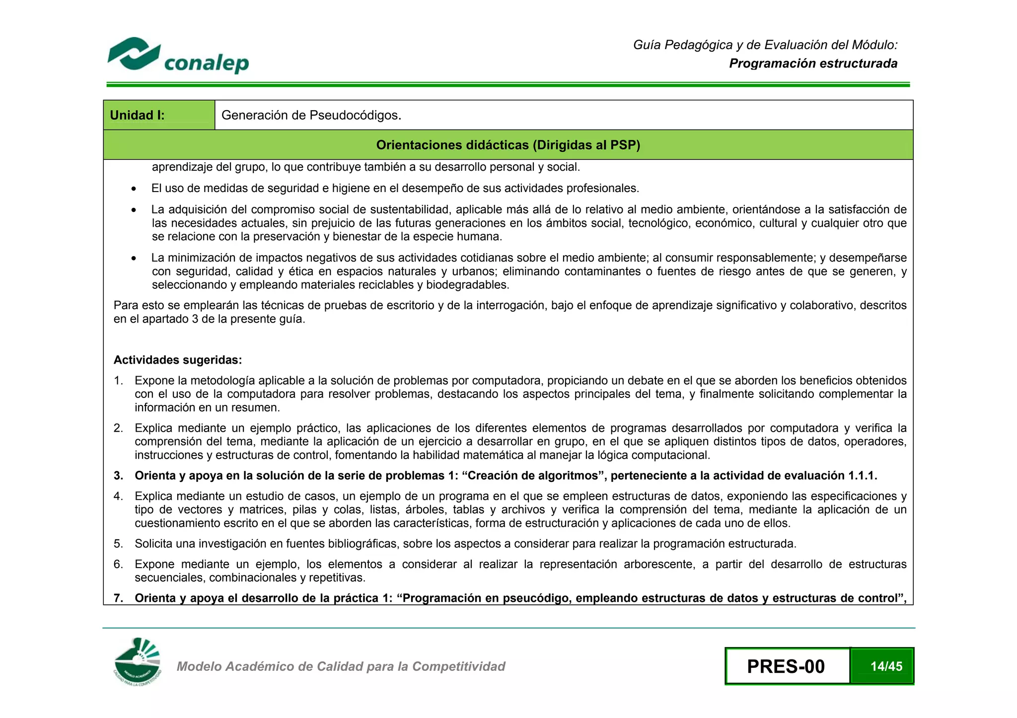 Guía Pedagógica y de Evaluación del Módulo:
                                                                                                                      Programación estructurada



Unidad I:               Generación de Pseudocódigos.

                                                      Orientaciones didácticas (Dirigidas al PSP)
           aprendizaje del grupo, lo que contribuye también a su desarrollo personal y social.
       •   El uso de medidas de seguridad e higiene en el desempeño de sus actividades profesionales.
       •   La adquisición del compromiso social de sustentabilidad, aplicable más allá de lo relativo al medio ambiente, orientándose a la satisfacción de
           las necesidades actuales, sin prejuicio de las futuras generaciones en los ámbitos social, tecnológico, económico, cultural y cualquier otro que
           se relacione con la preservación y bienestar de la especie humana.
       •   La minimización de impactos negativos de sus actividades cotidianas sobre el medio ambiente; al consumir responsablemente; y desempeñarse
           con seguridad, calidad y ética en espacios naturales y urbanos; eliminando contaminantes o fuentes de riesgo antes de que se generen, y
           seleccionando y empleando materiales reciclables y biodegradables.
    Para esto se emplearán las técnicas de pruebas de escritorio y de la interrogación, bajo el enfoque de aprendizaje significativo y colaborativo, descritos
    en el apartado 3 de la presente guía.


    Actividades sugeridas:
    1. Expone la metodología aplicable a la solución de problemas por computadora, propiciando un debate en el que se aborden los beneficios obtenidos
       con el uso de la computadora para resolver problemas, destacando los aspectos principales del tema, y finalmente solicitando complementar la
       información en un resumen.
    2. Explica mediante un ejemplo práctico, las aplicaciones de los diferentes elementos de programas desarrollados por computadora y verifica la
       comprensión del tema, mediante la aplicación de un ejercicio a desarrollar en grupo, en el que se apliquen distintos tipos de datos, operadores,
       instrucciones y estructuras de control, fomentando la habilidad matemática al manejar la lógica computacional.
    3. Orienta y apoya en la solución de la serie de problemas 1: “Creación de algoritmos”, perteneciente a la actividad de evaluación 1.1.1.
    4. Explica mediante un estudio de casos, un ejemplo de un programa en el que se empleen estructuras de datos, exponiendo las especificaciones y
       tipo de vectores y matrices, pilas y colas, listas, árboles, tablas y archivos y verifica la comprensión del tema, mediante la aplicación de un
       cuestionamiento escrito en el que se aborden las características, forma de estructuración y aplicaciones de cada uno de ellos.
    5. Solicita una investigación en fuentes bibliográficas, sobre los aspectos a considerar para realizar la programación estructurada.
    6. Expone mediante un ejemplo, los elementos a considerar al realizar la representación arborescente, a partir del desarrollo de estructuras
       secuenciales, combinacionales y repetitivas.
    7. Orienta y apoya el desarrollo de la práctica 1: “Programación en pseucódigo, empleando estructuras de datos y estructuras de control”,



 
                Modelo Académico de Calidad para la Competitividad                                                            PRES-00                 14/45
 