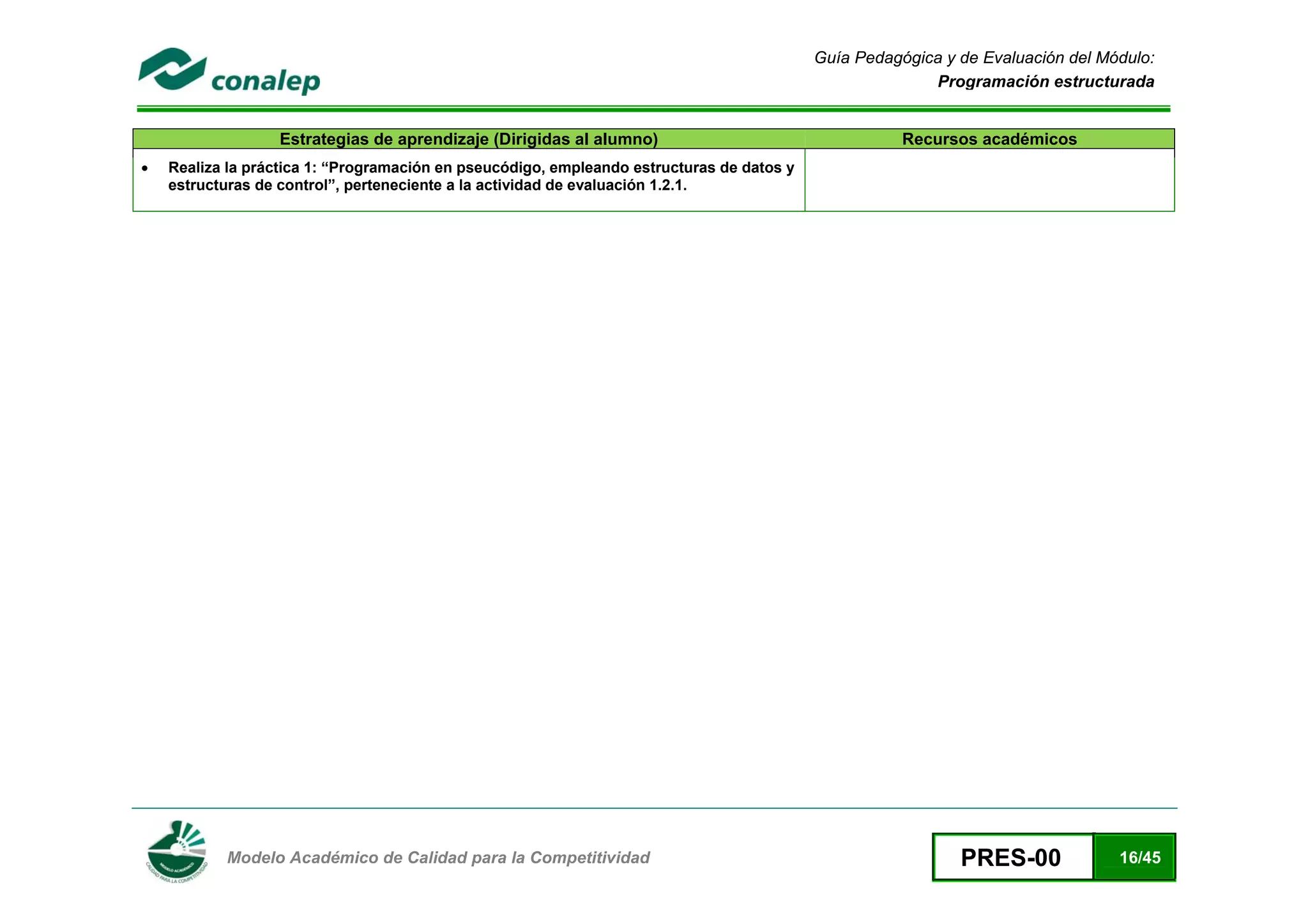 Guía Pedagógica y de Evaluación del Módulo:
                                                                                                         Programación estructurada


                  Estrategias de aprendizaje (Dirigidas al alumno)                                    Recursos académicos
•   Realiza la práctica 1: “Programación en pseucódigo, empleando estructuras de datos y
    estructuras de control”, perteneciente a la actividad de evaluación 1.2.1.




 
           Modelo Académico de Calidad para la Competitividad                                                PRES-00             16/45
 