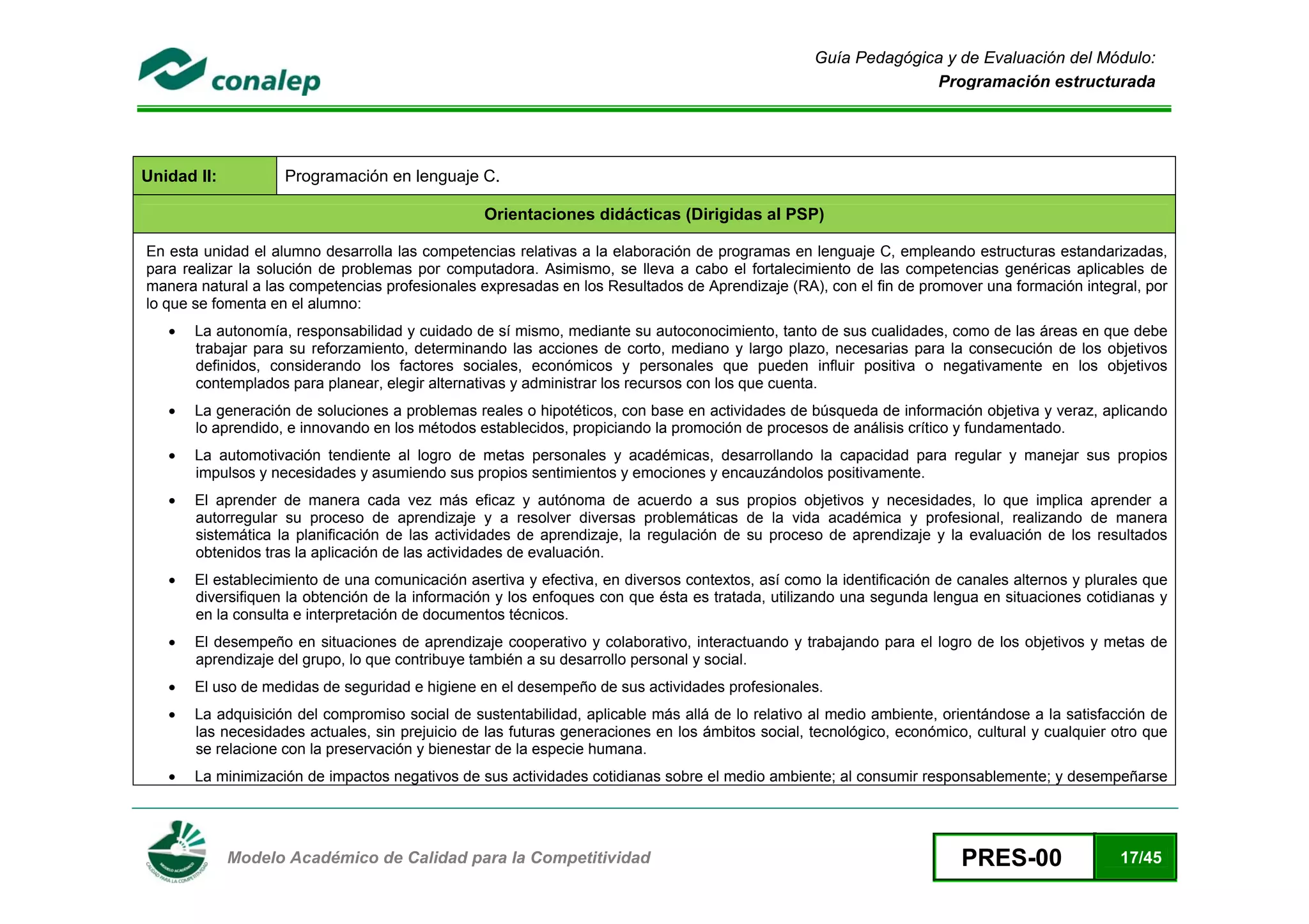 Guía Pedagógica y de Evaluación del Módulo:
                                                                                                                    Programación estructurada




Unidad II:              Programación en lenguaje C.

                                                     Orientaciones didácticas (Dirigidas al PSP)

    En esta unidad el alumno desarrolla las competencias relativas a la elaboración de programas en lenguaje C, empleando estructuras estandarizadas,
    para realizar la solución de problemas por computadora. Asimismo, se lleva a cabo el fortalecimiento de las competencias genéricas aplicables de
    manera natural a las competencias profesionales expresadas en los Resultados de Aprendizaje (RA), con el fin de promover una formación integral, por
    lo que se fomenta en el alumno:
       •   La autonomía, responsabilidad y cuidado de sí mismo, mediante su autoconocimiento, tanto de sus cualidades, como de las áreas en que debe
           trabajar para su reforzamiento, determinando las acciones de corto, mediano y largo plazo, necesarias para la consecución de los objetivos
           definidos, considerando los factores sociales, económicos y personales que pueden influir positiva o negativamente en los objetivos
           contemplados para planear, elegir alternativas y administrar los recursos con los que cuenta.
       •   La generación de soluciones a problemas reales o hipotéticos, con base en actividades de búsqueda de información objetiva y veraz, aplicando
           lo aprendido, e innovando en los métodos establecidos, propiciando la promoción de procesos de análisis crítico y fundamentado.
       •   La automotivación tendiente al logro de metas personales y académicas, desarrollando la capacidad para regular y manejar sus propios
           impulsos y necesidades y asumiendo sus propios sentimientos y emociones y encauzándolos positivamente.
       •   El aprender de manera cada vez más eficaz y autónoma de acuerdo a sus propios objetivos y necesidades, lo que implica aprender a
           autorregular su proceso de aprendizaje y a resolver diversas problemáticas de la vida académica y profesional, realizando de manera
           sistemática la planificación de las actividades de aprendizaje, la regulación de su proceso de aprendizaje y la evaluación de los resultados
           obtenidos tras la aplicación de las actividades de evaluación.
       •   El establecimiento de una comunicación asertiva y efectiva, en diversos contextos, así como la identificación de canales alternos y plurales que
           diversifiquen la obtención de la información y los enfoques con que ésta es tratada, utilizando una segunda lengua en situaciones cotidianas y
           en la consulta e interpretación de documentos técnicos.
       •   El desempeño en situaciones de aprendizaje cooperativo y colaborativo, interactuando y trabajando para el logro de los objetivos y metas de
           aprendizaje del grupo, lo que contribuye también a su desarrollo personal y social.
       •   El uso de medidas de seguridad e higiene en el desempeño de sus actividades profesionales.
       •   La adquisición del compromiso social de sustentabilidad, aplicable más allá de lo relativo al medio ambiente, orientándose a la satisfacción de
           las necesidades actuales, sin prejuicio de las futuras generaciones en los ámbitos social, tecnológico, económico, cultural y cualquier otro que
           se relacione con la preservación y bienestar de la especie humana.
       •   La minimización de impactos negativos de sus actividades cotidianas sobre el medio ambiente; al consumir responsablemente; y desempeñarse



 
               Modelo Académico de Calidad para la Competitividad                                                           PRES-00                17/45
 