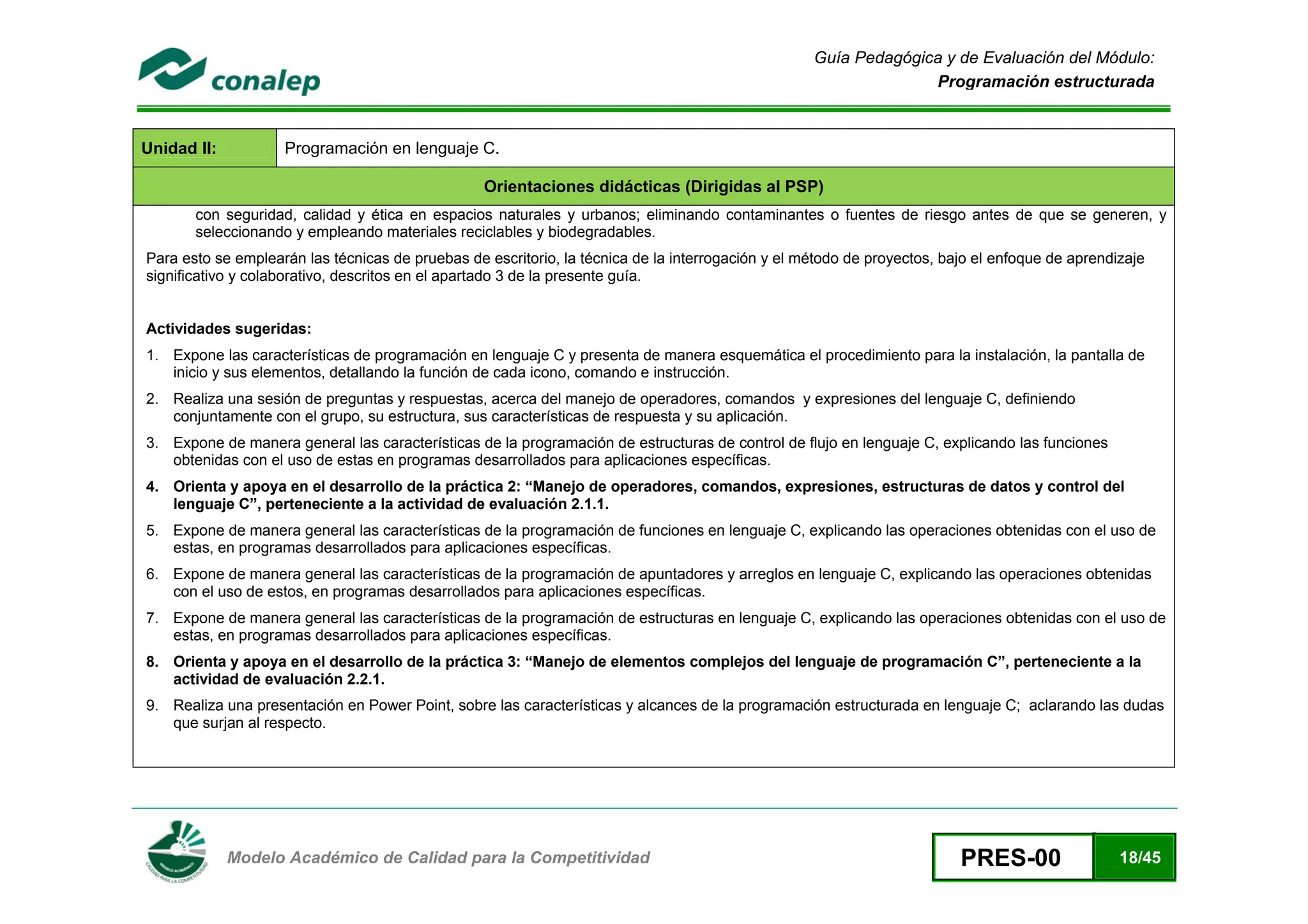 Guía Pedagógica y de Evaluación del Módulo:
                                                                                                                     Programación estructurada



Unidad II:              Programación en lenguaje C.

                                                      Orientaciones didácticas (Dirigidas al PSP)
           con seguridad, calidad y ética en espacios naturales y urbanos; eliminando contaminantes o fuentes de riesgo antes de que se generen, y
           seleccionando y empleando materiales reciclables y biodegradables.
    Para esto se emplearán las técnicas de pruebas de escritorio, la técnica de la interrogación y el método de proyectos, bajo el enfoque de aprendizaje
    significativo y colaborativo, descritos en el apartado 3 de la presente guía.


    Actividades sugeridas:
    1. Expone las características de programación en lenguaje C y presenta de manera esquemática el procedimiento para la instalación, la pantalla de
       inicio y sus elementos, detallando la función de cada icono, comando e instrucción.
    2. Realiza una sesión de preguntas y respuestas, acerca del manejo de operadores, comandos y expresiones del lenguaje C, definiendo
       conjuntamente con el grupo, su estructura, sus características de respuesta y su aplicación.
    3. Expone de manera general las características de la programación de estructuras de control de flujo en lenguaje C, explicando las funciones
       obtenidas con el uso de estas en programas desarrollados para aplicaciones específicas.
    4. Orienta y apoya en el desarrollo de la práctica 2: “Manejo de operadores, comandos, expresiones, estructuras de datos y control del
       lenguaje C”, perteneciente a la actividad de evaluación 2.1.1.
    5. Expone de manera general las características de la programación de funciones en lenguaje C, explicando las operaciones obtenidas con el uso de
       estas, en programas desarrollados para aplicaciones específicas.
    6. Expone de manera general las características de la programación de apuntadores y arreglos en lenguaje C, explicando las operaciones obtenidas
       con el uso de estos, en programas desarrollados para aplicaciones específicas.
    7. Expone de manera general las características de la programación de estructuras en lenguaje C, explicando las operaciones obtenidas con el uso de
       estas, en programas desarrollados para aplicaciones específicas.
    8. Orienta y apoya en el desarrollo de la práctica 3: “Manejo de elementos complejos del lenguaje de programación C”, perteneciente a la
       actividad de evaluación 2.2.1.
    9. Realiza una presentación en Power Point, sobre las características y alcances de la programación estructurada en lenguaje C; aclarando las dudas
       que surjan al respecto.




 
                Modelo Académico de Calidad para la Competitividad                                                           PRES-00                 18/45
 