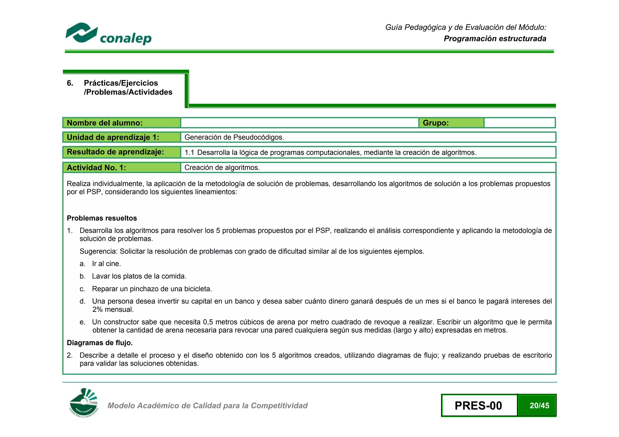 Guía Pedagógica y de Evaluación del Módulo:
                                                                                                                     Programación estructurada




6.    Prácticas/Ejercicios
      /Problemas/Actividades


Nombre del alumno:                                                                                                 Grupo:
Unidad de aprendizaje 1:              Generación de Pseudocódigos.

Resultado de aprendizaje:             1.1 Desarrolla la lógica de programas computacionales, mediante la creación de algoritmos.

Actividad No. 1:                      Creación de algoritmos.

Realiza individualmente, la aplicación de la metodología de solución de problemas, desarrollando los algoritmos de solución a los problemas propuestos
por el PSP, considerando los siguientes lineamientos:


Problemas resueltos
1. Desarrolla los algoritmos para resolver los 5 problemas propuestos por el PSP, realizando el análisis correspondiente y aplicando la metodología de
   solución de problemas.
     Sugerencia: Solicitar la resolución de problemas con grado de dificultad similar al de los siguientes ejemplos.
     a. Ir al cine.
     b. Lavar los platos de la comida.
     c. Reparar un pinchazo de una bicicleta.
     d. Una persona desea invertir su capital en un banco y desea saber cuánto dinero ganará después de un mes si el banco le pagará intereses del
        2% mensual.
     e. Un constructor sabe que necesita 0,5 metros cúbicos de arena por metro cuadrado de revoque a realizar. Escribir un algoritmo que le permita
        obtener la cantidad de arena necesaria para revocar una pared cualquiera según sus medidas (largo y alto) expresadas en metros.
Diagramas de flujo.
2. Describe a detalle el proceso y el diseño obtenido con los 5 algoritmos creados, utilizando diagramas de flujo; y realizando pruebas de escritorio
   para validar las soluciones obtenidas.



 
              Modelo Académico de Calidad para la Competitividad                                                            PRES-00            20/45
 
