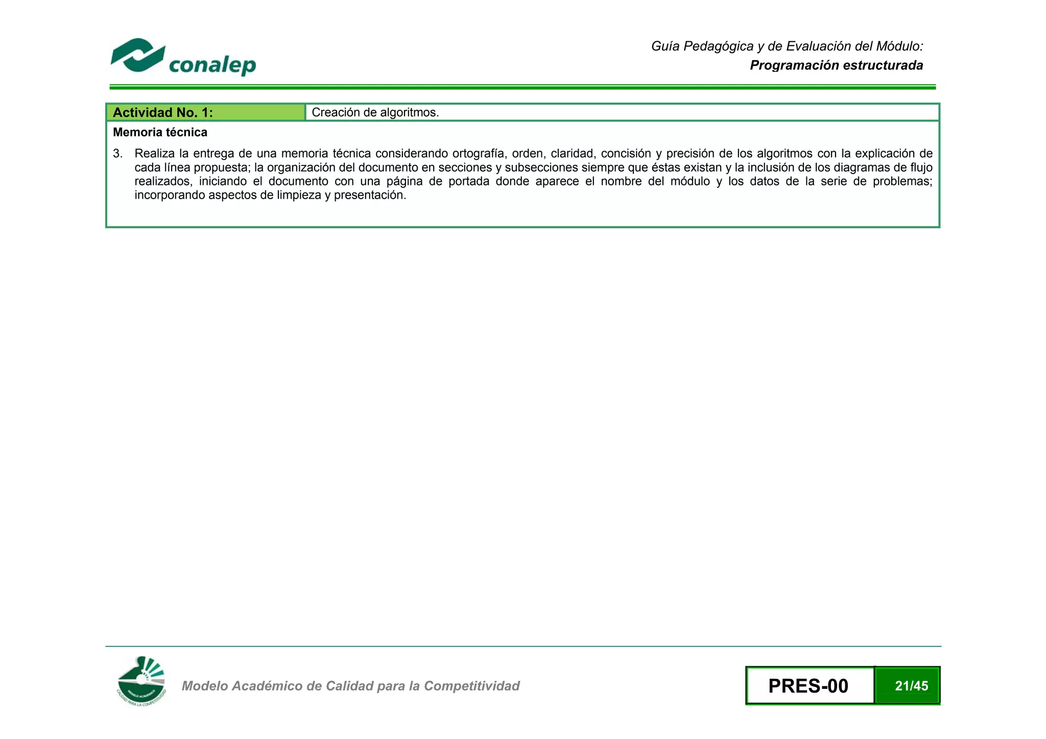 Guía Pedagógica y de Evaluación del Módulo:
                                                                                                               Programación estructurada


Actividad No. 1:                    Creación de algoritmos.
Memoria técnica
3. Realiza la entrega de una memoria técnica considerando ortografía, orden, claridad, concisión y precisión de los algoritmos con la explicación de
   cada línea propuesta; la organización del documento en secciones y subsecciones siempre que éstas existan y la inclusión de los diagramas de flujo
   realizados, iniciando el documento con una página de portada donde aparece el nombre del módulo y los datos de la serie de problemas;
   incorporando aspectos de limpieza y presentación.




 
            Modelo Académico de Calidad para la Competitividad                                                         PRES-00                21/45
 