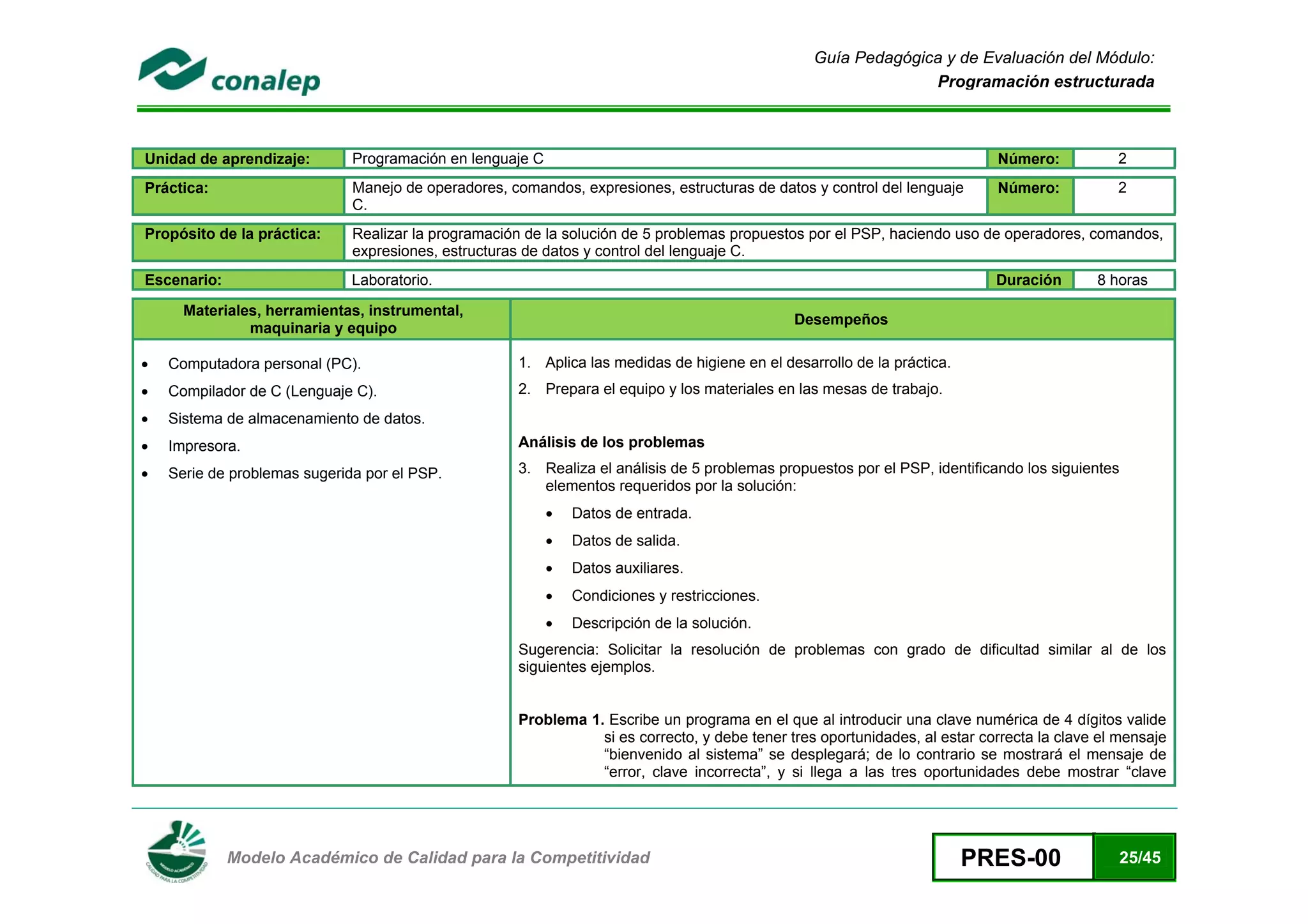 Guía Pedagógica y de Evaluación del Módulo:
                                                                                                               Programación estructurada



Unidad de aprendizaje:        Programación en lenguaje C                                                                    Número:           2
Práctica:                     Manejo de operadores, comandos, expresiones, estructuras de datos y control del lenguaje      Número:           2
                              C.
Propósito de la práctica:     Realizar la programación de la solución de 5 problemas propuestos por el PSP, haciendo uso de operadores, comandos,
                              expresiones, estructuras de datos y control del lenguaje C.
Escenario:                    Laboratorio.                                                                                  Duración       8 horas

      Materiales, herramientas, instrumental,
                                                                                              Desempeños
               maquinaria y equipo

•   Computadora personal (PC).                       1. Aplica las medidas de higiene en el desarrollo de la práctica.
•   Compilador de C (Lenguaje C).                    2. Prepara el equipo y los materiales en las mesas de trabajo.
•   Sistema de almacenamiento de datos.
•   Impresora.                                       Análisis de los problemas

•   Serie de problemas sugerida por el PSP.          3. Realiza el análisis de 5 problemas propuestos por el PSP, identificando los siguientes
                                                        elementos requeridos por la solución:
                                                           •   Datos de entrada.
                                                           •   Datos de salida.
                                                           •   Datos auxiliares.
                                                           •   Condiciones y restricciones.
                                                           •   Descripción de la solución.
                                                     Sugerencia: Solicitar la resolución de problemas con grado de dificultad similar al de los
                                                     siguientes ejemplos.


                                                     Problema 1. Escribe un programa en el que al introducir una clave numérica de 4 dígitos valide
                                                                si es correcto, y debe tener tres oportunidades, al estar correcta la clave el mensaje
                                                                “bienvenido al sistema” se desplegará; de lo contrario se mostrará el mensaje de
                                                                “error, clave incorrecta”, y si llega a las tres oportunidades debe mostrar “clave



 
             Modelo Académico de Calidad para la Competitividad                                                          PRES-00              25/45
 