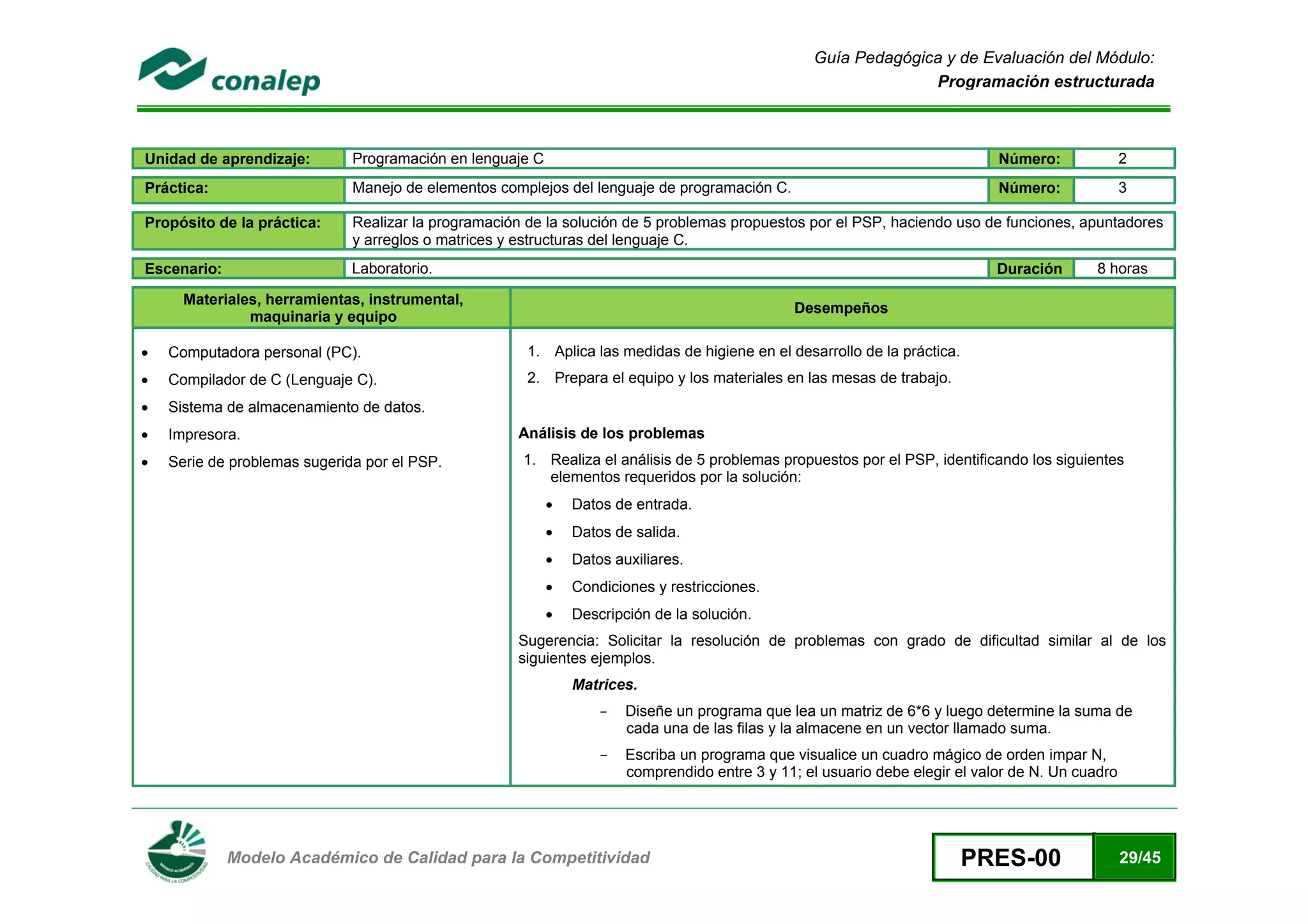 Guía Pedagógica y de Evaluación del Módulo:
                                                                                                                Programación estructurada



Unidad de aprendizaje:        Programación en lenguaje C                                                                      Número:              2
Práctica:                     Manejo de elementos complejos del lenguaje de programación C.                                   Número:              3

Propósito de la práctica:     Realizar la programación de la solución de 5 problemas propuestos por el PSP, haciendo uso de funciones, apuntadores
                              y arreglos o matrices y estructuras del lenguaje C.
Escenario:                    Laboratorio.                                                                                    Duración      8 horas

      Materiales, herramientas, instrumental,
                                                                                                Desempeños
               maquinaria y equipo

•   Computadora personal (PC).                         1. Aplica las medidas de higiene en el desarrollo de la práctica.
•   Compilador de C (Lenguaje C).                      2. Prepara el equipo y los materiales en las mesas de trabajo.
•   Sistema de almacenamiento de datos.
•   Impresora.                                       Análisis de los problemas
•   Serie de problemas sugerida por el PSP.           1. Realiza el análisis de 5 problemas propuestos por el PSP, identificando los siguientes
                                                         elementos requeridos por la solución:
                                                           •   Datos de entrada.
                                                           •   Datos de salida.
                                                           •   Datos auxiliares.
                                                           •   Condiciones y restricciones.
                                                           •   Descripción de la solución.
                                                     Sugerencia: Solicitar la resolución de problemas con grado de dificultad similar al de los
                                                     siguientes ejemplos.
                                                               Matrices.
                                                                   -   Diseñe un programa que lea un matriz de 6*6 y luego determine la suma de
                                                                       cada una de las filas y la almacene en un vector llamado suma.
                                                                   -   Escriba un programa que visualice un cuadro mágico de orden impar N,
                                                                       comprendido entre 3 y 11; el usuario debe elegir el valor de N. Un cuadro



 
             Modelo Académico de Calidad para la Competitividad                                                            PRES-00                 29/45
 