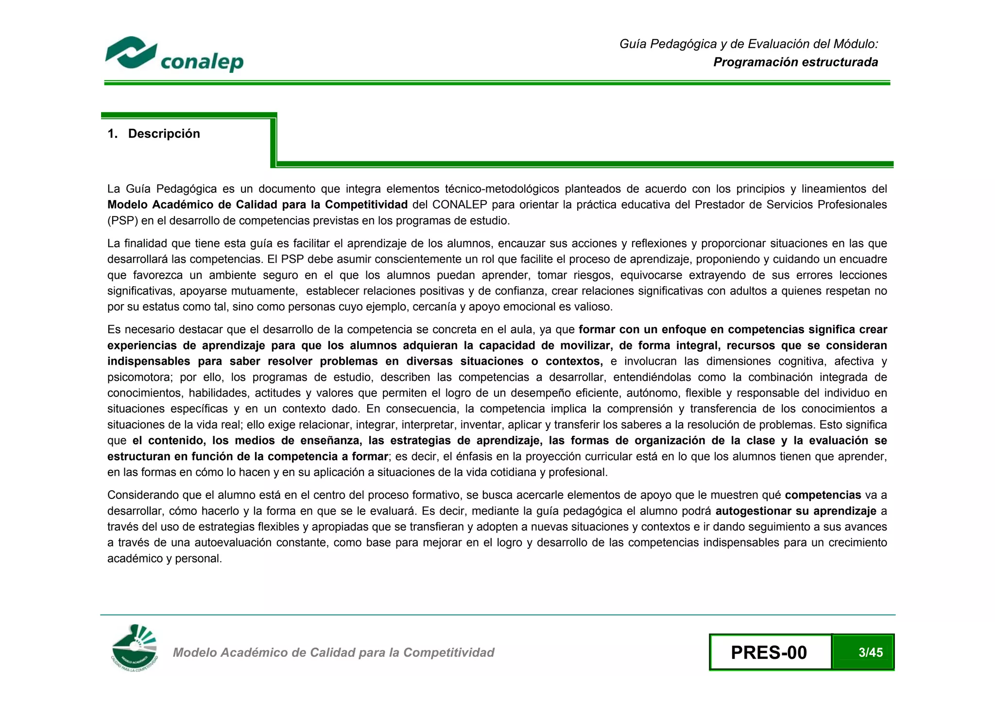 Guía Pedagógica y de Evaluación del Módulo:
                                                                                                                        Programación estructurada




1. Descripción



La Guía Pedagógica es un documento que integra elementos técnico-metodológicos planteados de acuerdo con los principios y lineamientos del
Modelo Académico de Calidad para la Competitividad del CONALEP para orientar la práctica educativa del Prestador de Servicios Profesionales
(PSP) en el desarrollo de competencias previstas en los programas de estudio.
La finalidad que tiene esta guía es facilitar el aprendizaje de los alumnos, encauzar sus acciones y reflexiones y proporcionar situaciones en las que
desarrollará las competencias. El PSP debe asumir conscientemente un rol que facilite el proceso de aprendizaje, proponiendo y cuidando un encuadre
que favorezca un ambiente seguro en el que los alumnos puedan aprender, tomar riesgos, equivocarse extrayendo de sus errores lecciones
significativas, apoyarse mutuamente, establecer relaciones positivas y de confianza, crear relaciones significativas con adultos a quienes respetan no
por su estatus como tal, sino como personas cuyo ejemplo, cercanía y apoyo emocional es valioso.
Es necesario destacar que el desarrollo de la competencia se concreta en el aula, ya que formar con un enfoque en competencias significa crear
experiencias de aprendizaje para que los alumnos adquieran la capacidad de movilizar, de forma integral, recursos que se consideran
indispensables para saber resolver problemas en diversas situaciones o contextos, e involucran las dimensiones cognitiva, afectiva y
psicomotora; por ello, los programas de estudio, describen las competencias a desarrollar, entendiéndolas como la combinación integrada de
conocimientos, habilidades, actitudes y valores que permiten el logro de un desempeño eficiente, autónomo, flexible y responsable del individuo en
situaciones específicas y en un contexto dado. En consecuencia, la competencia implica la comprensión y transferencia de los conocimientos a
situaciones de la vida real; ello exige relacionar, integrar, interpretar, inventar, aplicar y transferir los saberes a la resolución de problemas. Esto significa
que el contenido, los medios de enseñanza, las estrategias de aprendizaje, las formas de organización de la clase y la evaluación se
estructuran en función de la competencia a formar; es decir, el énfasis en la proyección curricular está en lo que los alumnos tienen que aprender,
en las formas en cómo lo hacen y en su aplicación a situaciones de la vida cotidiana y profesional.
Considerando que el alumno está en el centro del proceso formativo, se busca acercarle elementos de apoyo que le muestren qué competencias va a
desarrollar, cómo hacerlo y la forma en que se le evaluará. Es decir, mediante la guía pedagógica el alumno podrá autogestionar su aprendizaje a
través del uso de estrategias flexibles y apropiadas que se transfieran y adopten a nuevas situaciones y contextos e ir dando seguimiento a sus avances
a través de una autoevaluación constante, como base para mejorar en el logro y desarrollo de las competencias indispensables para un crecimiento
académico y personal.




 
             Modelo Académico de Calidad para la Competitividad                                                                  PRES-00                    3/45
 
