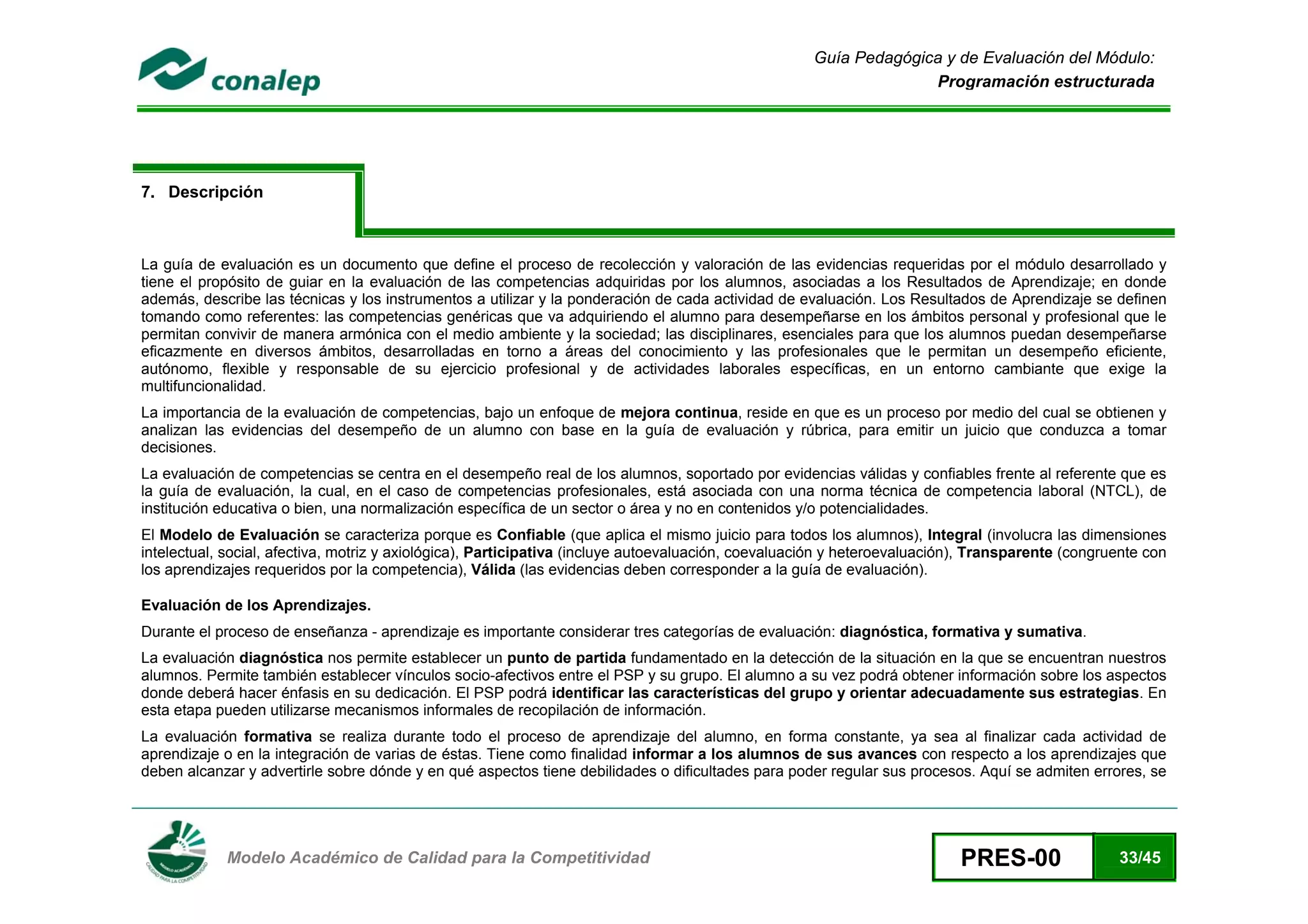 Guía Pedagógica y de Evaluación del Módulo:
                                                                                                                   Programación estructurada




7. Descripción



La guía de evaluación es un documento que define el proceso de recolección y valoración de las evidencias requeridas por el módulo desarrollado y
tiene el propósito de guiar en la evaluación de las competencias adquiridas por los alumnos, asociadas a los Resultados de Aprendizaje; en donde
además, describe las técnicas y los instrumentos a utilizar y la ponderación de cada actividad de evaluación. Los Resultados de Aprendizaje se definen
tomando como referentes: las competencias genéricas que va adquiriendo el alumno para desempeñarse en los ámbitos personal y profesional que le
permitan convivir de manera armónica con el medio ambiente y la sociedad; las disciplinares, esenciales para que los alumnos puedan desempeñarse
eficazmente en diversos ámbitos, desarrolladas en torno a áreas del conocimiento y las profesionales que le permitan un desempeño eficiente,
autónomo, flexible y responsable de su ejercicio profesional y de actividades laborales específicas, en un entorno cambiante que exige la
multifuncionalidad.
La importancia de la evaluación de competencias, bajo un enfoque de mejora continua, reside en que es un proceso por medio del cual se obtienen y
analizan las evidencias del desempeño de un alumno con base en la guía de evaluación y rúbrica, para emitir un juicio que conduzca a tomar
decisiones.
La evaluación de competencias se centra en el desempeño real de los alumnos, soportado por evidencias válidas y confiables frente al referente que es
la guía de evaluación, la cual, en el caso de competencias profesionales, está asociada con una norma técnica de competencia laboral (NTCL), de
institución educativa o bien, una normalización específica de un sector o área y no en contenidos y/o potencialidades.
El Modelo de Evaluación se caracteriza porque es Confiable (que aplica el mismo juicio para todos los alumnos), Integral (involucra las dimensiones
intelectual, social, afectiva, motriz y axiológica), Participativa (incluye autoevaluación, coevaluación y heteroevaluación), Transparente (congruente con
los aprendizajes requeridos por la competencia), Válida (las evidencias deben corresponder a la guía de evaluación).

Evaluación de los Aprendizajes.
Durante el proceso de enseñanza - aprendizaje es importante considerar tres categorías de evaluación: diagnóstica, formativa y sumativa.
La evaluación diagnóstica nos permite establecer un punto de partida fundamentado en la detección de la situación en la que se encuentran nuestros
alumnos. Permite también establecer vínculos socio-afectivos entre el PSP y su grupo. El alumno a su vez podrá obtener información sobre los aspectos
donde deberá hacer énfasis en su dedicación. El PSP podrá identificar las características del grupo y orientar adecuadamente sus estrategias. En
esta etapa pueden utilizarse mecanismos informales de recopilación de información.
La evaluación formativa se realiza durante todo el proceso de aprendizaje del alumno, en forma constante, ya sea al finalizar cada actividad de
aprendizaje o en la integración de varias de éstas. Tiene como finalidad informar a los alumnos de sus avances con respecto a los aprendizajes que
deben alcanzar y advertirle sobre dónde y en qué aspectos tiene debilidades o dificultades para poder regular sus procesos. Aquí se admiten errores, se



 
            Modelo Académico de Calidad para la Competitividad                                                             PRES-00                33/45
 