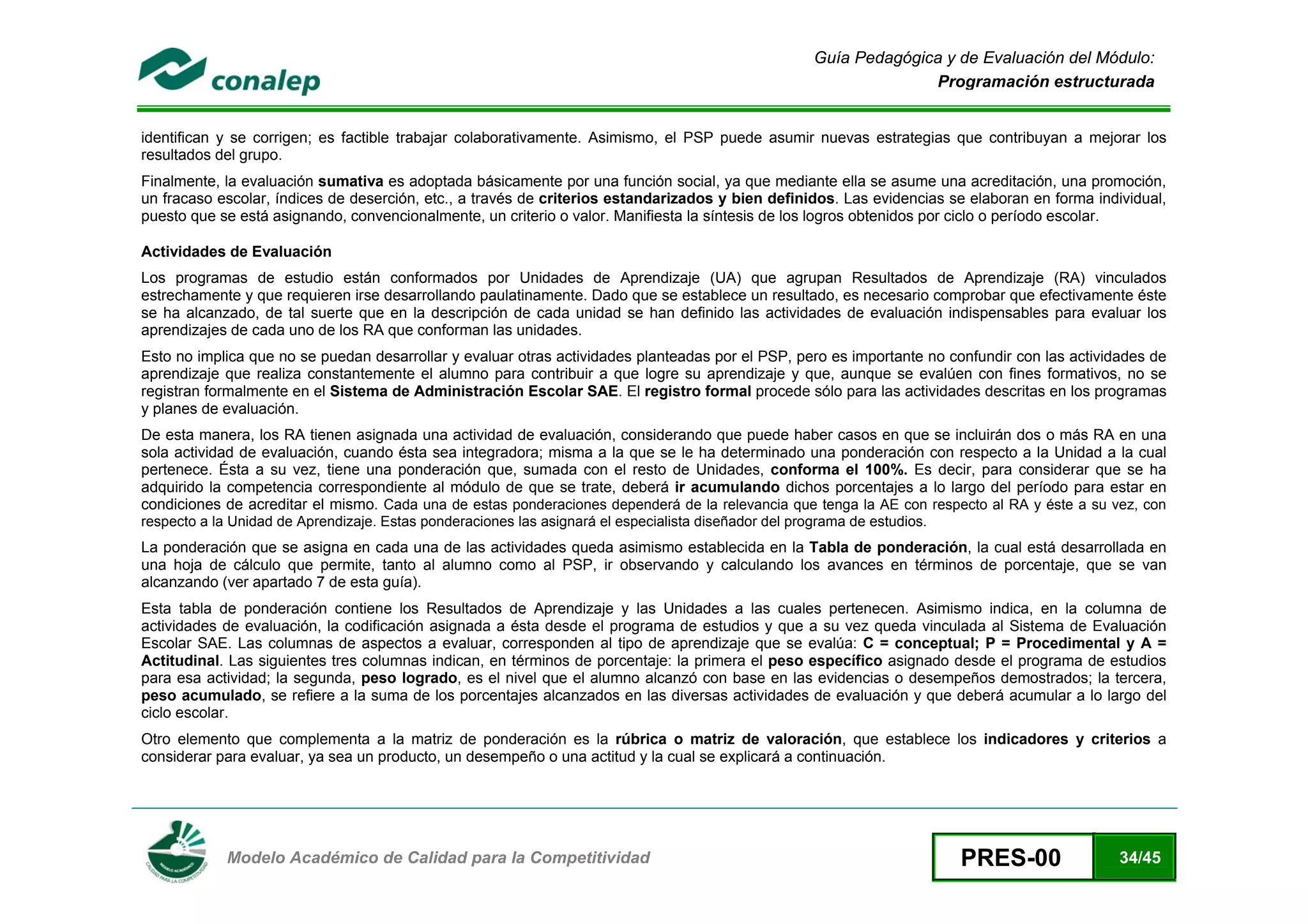 Guía Pedagógica y de Evaluación del Módulo:
                                                                                                                     Programación estructurada


identifican y se corrigen; es factible trabajar colaborativamente. Asimismo, el PSP puede asumir nuevas estrategias que contribuyan a mejorar los
resultados del grupo.
Finalmente, la evaluación sumativa es adoptada básicamente por una función social, ya que mediante ella se asume una acreditación, una promoción,
un fracaso escolar, índices de deserción, etc., a través de criterios estandarizados y bien definidos. Las evidencias se elaboran en forma individual,
puesto que se está asignando, convencionalmente, un criterio o valor. Manifiesta la síntesis de los logros obtenidos por ciclo o período escolar.

Actividades de Evaluación
Los programas de estudio están conformados por Unidades de Aprendizaje (UA) que agrupan Resultados de Aprendizaje (RA) vinculados
estrechamente y que requieren irse desarrollando paulatinamente. Dado que se establece un resultado, es necesario comprobar que efectivamente éste
se ha alcanzado, de tal suerte que en la descripción de cada unidad se han definido las actividades de evaluación indispensables para evaluar los
aprendizajes de cada uno de los RA que conforman las unidades.
Esto no implica que no se puedan desarrollar y evaluar otras actividades planteadas por el PSP, pero es importante no confundir con las actividades de
aprendizaje que realiza constantemente el alumno para contribuir a que logre su aprendizaje y que, aunque se evalúen con fines formativos, no se
registran formalmente en el Sistema de Administración Escolar SAE. El registro formal procede sólo para las actividades descritas en los programas
y planes de evaluación.
De esta manera, los RA tienen asignada una actividad de evaluación, considerando que puede haber casos en que se incluirán dos o más RA en una
sola actividad de evaluación, cuando ésta sea integradora; misma a la que se le ha determinado una ponderación con respecto a la Unidad a la cual
pertenece. Ésta a su vez, tiene una ponderación que, sumada con el resto de Unidades, conforma el 100%. Es decir, para considerar que se ha
adquirido la competencia correspondiente al módulo de que se trate, deberá ir acumulando dichos porcentajes a lo largo del período para estar en
condiciones de acreditar el mismo. Cada una de estas ponderaciones dependerá de la relevancia que tenga la AE con respecto al RA y éste a su vez, con
respecto a la Unidad de Aprendizaje. Estas ponderaciones las asignará el especialista diseñador del programa de estudios.
La ponderación que se asigna en cada una de las actividades queda asimismo establecida en la Tabla de ponderación, la cual está desarrollada en
una hoja de cálculo que permite, tanto al alumno como al PSP, ir observando y calculando los avances en términos de porcentaje, que se van
alcanzando (ver apartado 7 de esta guía).
Esta tabla de ponderación contiene los Resultados de Aprendizaje y las Unidades a las cuales pertenecen. Asimismo indica, en la columna de
actividades de evaluación, la codificación asignada a ésta desde el programa de estudios y que a su vez queda vinculada al Sistema de Evaluación
Escolar SAE. Las columnas de aspectos a evaluar, corresponden al tipo de aprendizaje que se evalúa: C = conceptual; P = Procedimental y A =
Actitudinal. Las siguientes tres columnas indican, en términos de porcentaje: la primera el peso específico asignado desde el programa de estudios
para esa actividad; la segunda, peso logrado, es el nivel que el alumno alcanzó con base en las evidencias o desempeños demostrados; la tercera,
peso acumulado, se refiere a la suma de los porcentajes alcanzados en las diversas actividades de evaluación y que deberá acumular a lo largo del
ciclo escolar.
Otro elemento que complementa a la matriz de ponderación es la rúbrica o matriz de valoración, que establece los indicadores y criterios a
considerar para evaluar, ya sea un producto, un desempeño o una actitud y la cual se explicará a continuación.




 
             Modelo Académico de Calidad para la Competitividad                                                             PRES-00            34/45
 