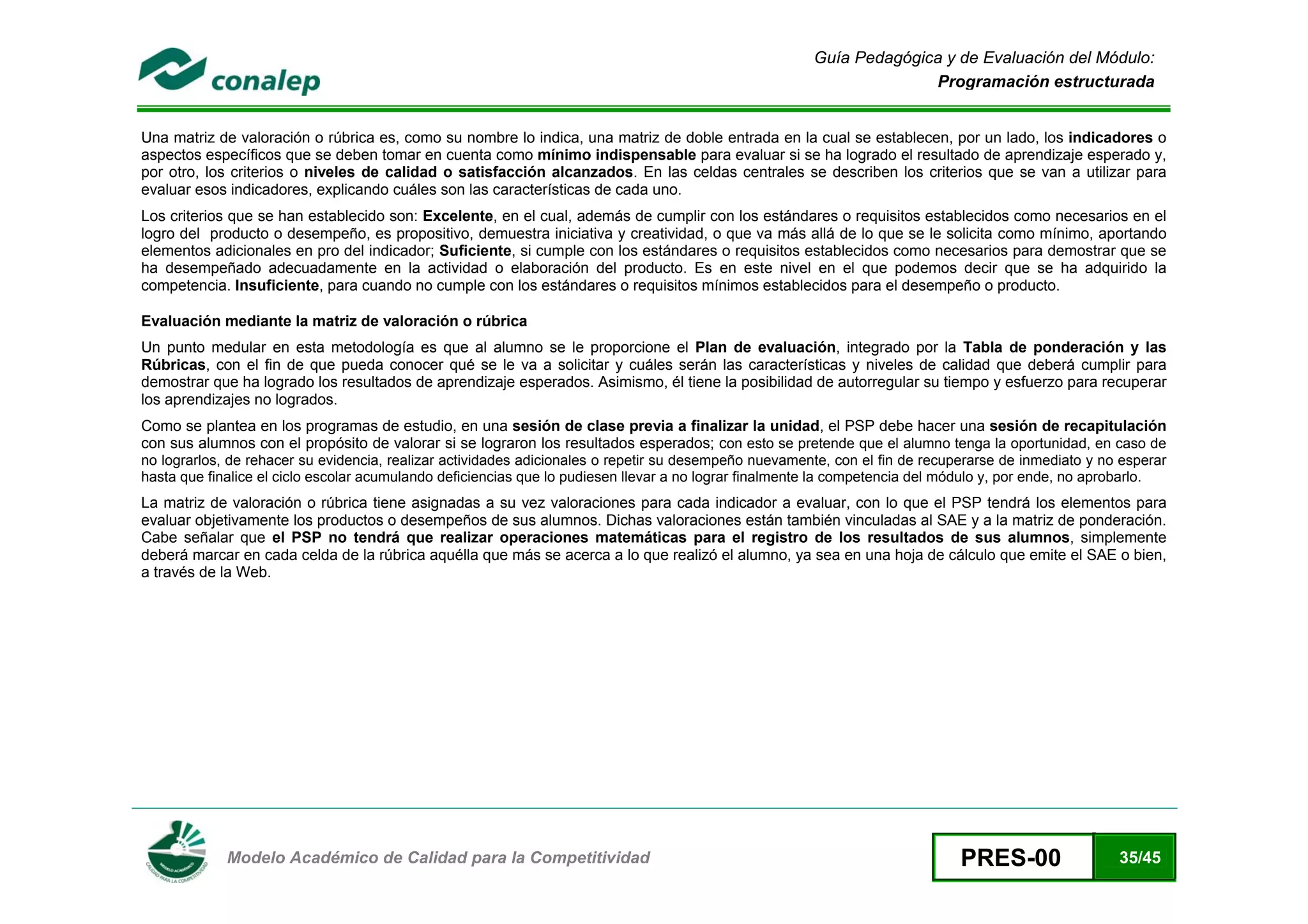 Guía Pedagógica y de Evaluación del Módulo:
                                                                                                                     Programación estructurada


Una matriz de valoración o rúbrica es, como su nombre lo indica, una matriz de doble entrada en la cual se establecen, por un lado, los indicadores o
aspectos específicos que se deben tomar en cuenta como mínimo indispensable para evaluar si se ha logrado el resultado de aprendizaje esperado y,
por otro, los criterios o niveles de calidad o satisfacción alcanzados. En las celdas centrales se describen los criterios que se van a utilizar para
evaluar esos indicadores, explicando cuáles son las características de cada uno.
Los criterios que se han establecido son: Excelente, en el cual, además de cumplir con los estándares o requisitos establecidos como necesarios en el
logro del producto o desempeño, es propositivo, demuestra iniciativa y creatividad, o que va más allá de lo que se le solicita como mínimo, aportando
elementos adicionales en pro del indicador; Suficiente, si cumple con los estándares o requisitos establecidos como necesarios para demostrar que se
ha desempeñado adecuadamente en la actividad o elaboración del producto. Es en este nivel en el que podemos decir que se ha adquirido la
competencia. Insuficiente, para cuando no cumple con los estándares o requisitos mínimos establecidos para el desempeño o producto.

Evaluación mediante la matriz de valoración o rúbrica
Un punto medular en esta metodología es que al alumno se le proporcione el Plan de evaluación, integrado por la Tabla de ponderación y las
Rúbricas, con el fin de que pueda conocer qué se le va a solicitar y cuáles serán las características y niveles de calidad que deberá cumplir para
demostrar que ha logrado los resultados de aprendizaje esperados. Asimismo, él tiene la posibilidad de autorregular su tiempo y esfuerzo para recuperar
los aprendizajes no logrados.
Como se plantea en los programas de estudio, en una sesión de clase previa a finalizar la unidad, el PSP debe hacer una sesión de recapitulación
con sus alumnos con el propósito de valorar si se lograron los resultados esperados; con esto se pretende que el alumno tenga la oportunidad, en caso de
no lograrlos, de rehacer su evidencia, realizar actividades adicionales o repetir su desempeño nuevamente, con el fin de recuperarse de inmediato y no esperar
hasta que finalice el ciclo escolar acumulando deficiencias que lo pudiesen llevar a no lograr finalmente la competencia del módulo y, por ende, no aprobarlo.
La matriz de valoración o rúbrica tiene asignadas a su vez valoraciones para cada indicador a evaluar, con lo que el PSP tendrá los elementos para
evaluar objetivamente los productos o desempeños de sus alumnos. Dichas valoraciones están también vinculadas al SAE y a la matriz de ponderación.
Cabe señalar que el PSP no tendrá que realizar operaciones matemáticas para el registro de los resultados de sus alumnos, simplemente
deberá marcar en cada celda de la rúbrica aquélla que más se acerca a lo que realizó el alumno, ya sea en una hoja de cálculo que emite el SAE o bien,
a través de la Web.




 
             Modelo Académico de Calidad para la Competitividad                                                               PRES-00                 35/45
 