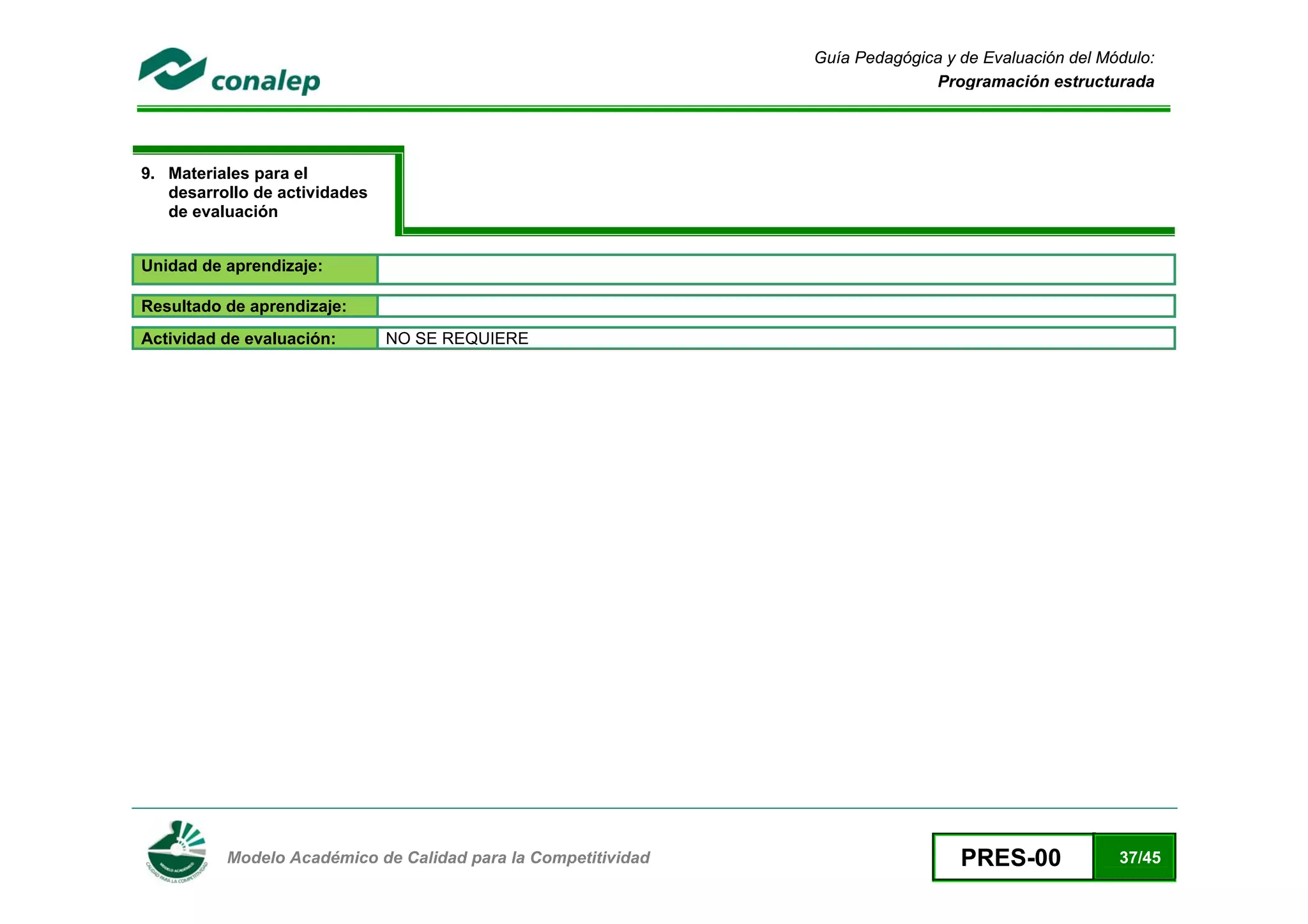 Guía Pedagógica y de Evaluación del Módulo:
                                                                             Programación estructurada




9. Materiales para el
   desarrollo de actividades
   de evaluación


Unidad de aprendizaje:

Resultado de aprendizaje:
Actividad de evaluación:       NO SE REQUIERE




 
          Modelo Académico de Calidad para la Competitividad                     PRES-00             37/45
 