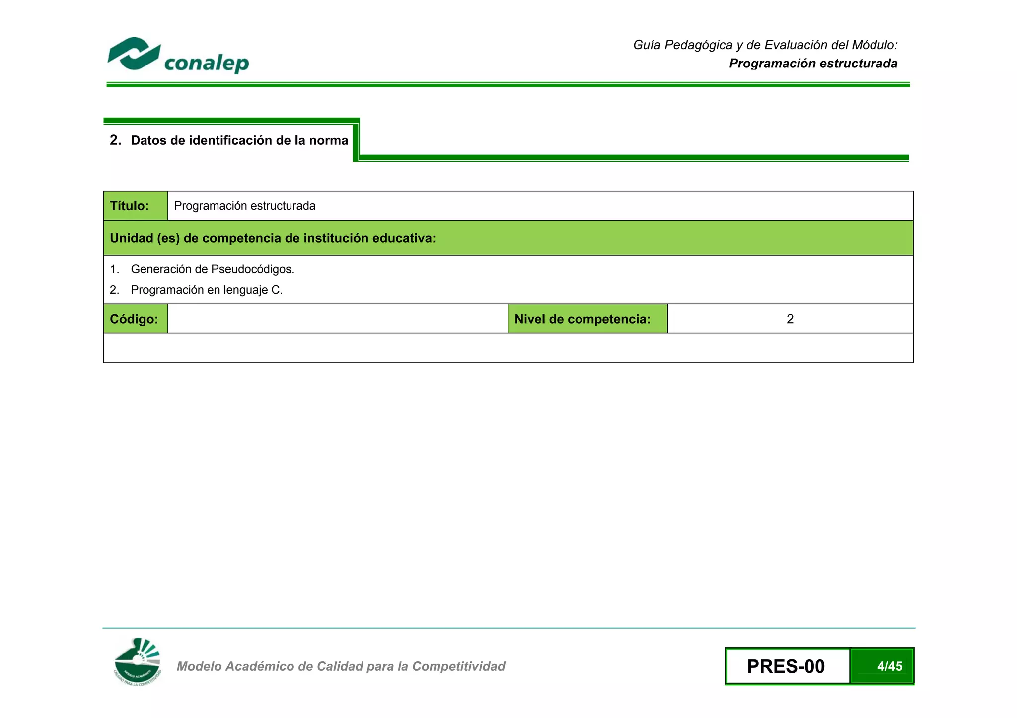 Guía Pedagógica y de Evaluación del Módulo:
                                                                                                Programación estructurada




2. Datos de identificación de la norma



Título:    Programación estructurada

Unidad (es) de competencia de institución educativa:

1. Generación de Pseudocódigos.
2. Programación en lenguaje C.

Código:                                                         Nivel de competencia:                     2




 
           Modelo Académico de Calidad para la Competitividad                                       PRES-00              4/45
 