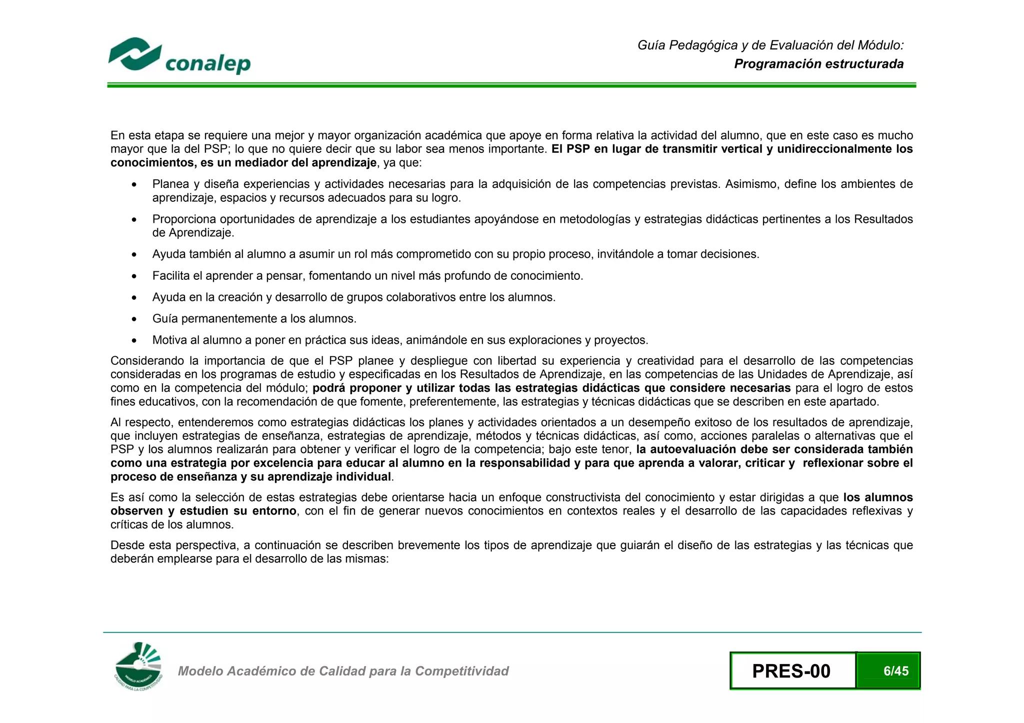 Guía Pedagógica y de Evaluación del Módulo:
                                                                                                               Programación estructurada




En esta etapa se requiere una mejor y mayor organización académica que apoye en forma relativa la actividad del alumno, que en este caso es mucho
mayor que la del PSP; lo que no quiere decir que su labor sea menos importante. El PSP en lugar de transmitir vertical y unidireccionalmente los
conocimientos, es un mediador del aprendizaje, ya que:
    •   Planea y diseña experiencias y actividades necesarias para la adquisición de las competencias previstas. Asimismo, define los ambientes de
        aprendizaje, espacios y recursos adecuados para su logro.
    •   Proporciona oportunidades de aprendizaje a los estudiantes apoyándose en metodologías y estrategias didácticas pertinentes a los Resultados
        de Aprendizaje.
    •   Ayuda también al alumno a asumir un rol más comprometido con su propio proceso, invitándole a tomar decisiones.
    •   Facilita el aprender a pensar, fomentando un nivel más profundo de conocimiento.
    •   Ayuda en la creación y desarrollo de grupos colaborativos entre los alumnos.
    •   Guía permanentemente a los alumnos.
    •   Motiva al alumno a poner en práctica sus ideas, animándole en sus exploraciones y proyectos.
Considerando la importancia de que el PSP planee y despliegue con libertad su experiencia y creatividad para el desarrollo de las competencias
consideradas en los programas de estudio y especificadas en los Resultados de Aprendizaje, en las competencias de las Unidades de Aprendizaje, así
como en la competencia del módulo; podrá proponer y utilizar todas las estrategias didácticas que considere necesarias para el logro de estos
fines educativos, con la recomendación de que fomente, preferentemente, las estrategias y técnicas didácticas que se describen en este apartado.
Al respecto, entenderemos como estrategias didácticas los planes y actividades orientados a un desempeño exitoso de los resultados de aprendizaje,
que incluyen estrategias de enseñanza, estrategias de aprendizaje, métodos y técnicas didácticas, así como, acciones paralelas o alternativas que el
PSP y los alumnos realizarán para obtener y verificar el logro de la competencia; bajo este tenor, la autoevaluación debe ser considerada también
como una estrategia por excelencia para educar al alumno en la responsabilidad y para que aprenda a valorar, criticar y reflexionar sobre el
proceso de enseñanza y su aprendizaje individual.
Es así como la selección de estas estrategias debe orientarse hacia un enfoque constructivista del conocimiento y estar dirigidas a que los alumnos
observen y estudien su entorno, con el fin de generar nuevos conocimientos en contextos reales y el desarrollo de las capacidades reflexivas y
críticas de los alumnos.
Desde esta perspectiva, a continuación se describen brevemente los tipos de aprendizaje que guiarán el diseño de las estrategias y las técnicas que
deberán emplearse para el desarrollo de las mismas:




 
            Modelo Académico de Calidad para la Competitividad                                                        PRES-00                 6/45
 