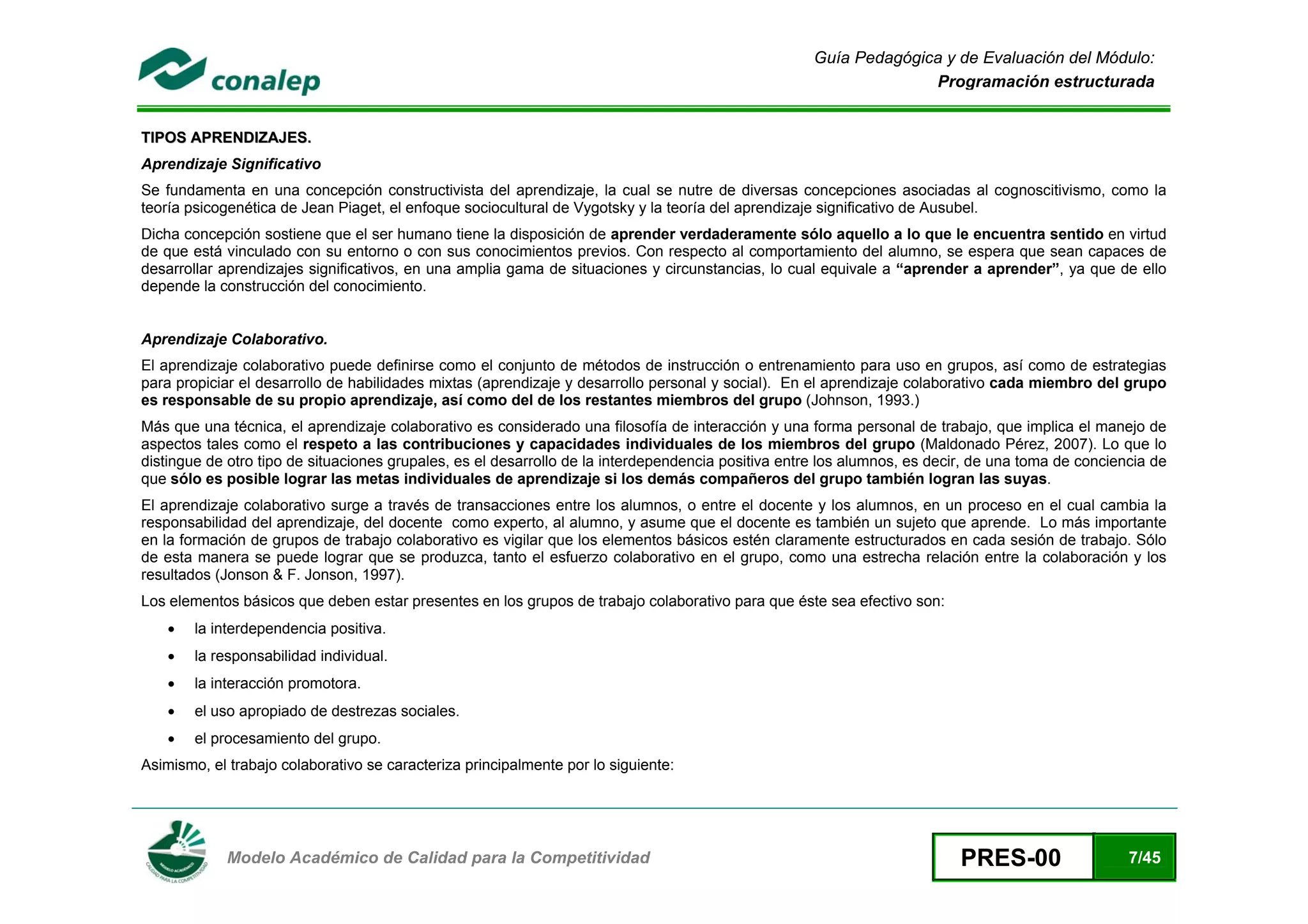 Guía Pedagógica y de Evaluación del Módulo:
                                                                                                                   Programación estructurada


TIPOS APRENDIZAJES.
Aprendizaje Significativo
Se fundamenta en una concepción constructivista del aprendizaje, la cual se nutre de diversas concepciones asociadas al cognoscitivismo, como la
teoría psicogenética de Jean Piaget, el enfoque sociocultural de Vygotsky y la teoría del aprendizaje significativo de Ausubel.
Dicha concepción sostiene que el ser humano tiene la disposición de aprender verdaderamente sólo aquello a lo que le encuentra sentido en virtud
de que está vinculado con su entorno o con sus conocimientos previos. Con respecto al comportamiento del alumno, se espera que sean capaces de
desarrollar aprendizajes significativos, en una amplia gama de situaciones y circunstancias, lo cual equivale a “aprender a aprender”, ya que de ello
depende la construcción del conocimiento.


Aprendizaje Colaborativo.
El aprendizaje colaborativo puede definirse como el conjunto de métodos de instrucción o entrenamiento para uso en grupos, así como de estrategias
para propiciar el desarrollo de habilidades mixtas (aprendizaje y desarrollo personal y social). En el aprendizaje colaborativo cada miembro del grupo
es responsable de su propio aprendizaje, así como del de los restantes miembros del grupo (Johnson, 1993.)
Más que una técnica, el aprendizaje colaborativo es considerado una filosofía de interacción y una forma personal de trabajo, que implica el manejo de
aspectos tales como el respeto a las contribuciones y capacidades individuales de los miembros del grupo (Maldonado Pérez, 2007). Lo que lo
distingue de otro tipo de situaciones grupales, es el desarrollo de la interdependencia positiva entre los alumnos, es decir, de una toma de conciencia de
que sólo es posible lograr las metas individuales de aprendizaje si los demás compañeros del grupo también logran las suyas.
El aprendizaje colaborativo surge a través de transacciones entre los alumnos, o entre el docente y los alumnos, en un proceso en el cual cambia la
responsabilidad del aprendizaje, del docente como experto, al alumno, y asume que el docente es también un sujeto que aprende. Lo más importante
en la formación de grupos de trabajo colaborativo es vigilar que los elementos básicos estén claramente estructurados en cada sesión de trabajo. Sólo
de esta manera se puede lograr que se produzca, tanto el esfuerzo colaborativo en el grupo, como una estrecha relación entre la colaboración y los
resultados (Jonson & F. Jonson, 1997).
Los elementos básicos que deben estar presentes en los grupos de trabajo colaborativo para que éste sea efectivo son:
    •   la interdependencia positiva.
    •   la responsabilidad individual.
    •   la interacción promotora.
    •   el uso apropiado de destrezas sociales.
    •   el procesamiento del grupo.
Asimismo, el trabajo colaborativo se caracteriza principalmente por lo siguiente:




 
             Modelo Académico de Calidad para la Competitividad                                                            PRES-00                  7/45
 