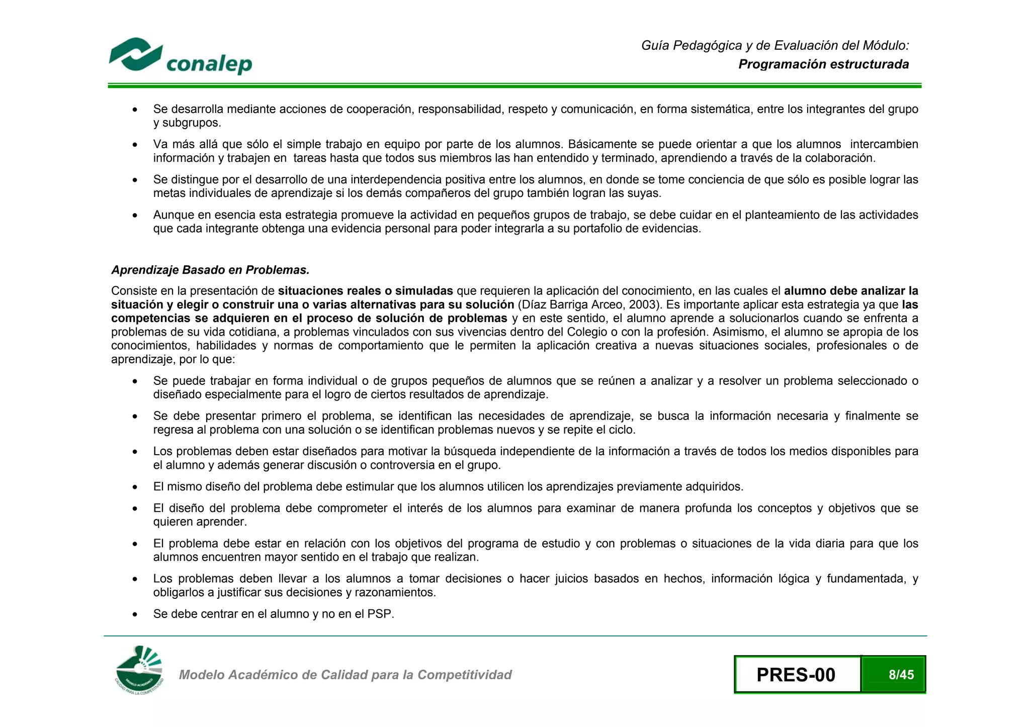 Guía Pedagógica y de Evaluación del Módulo:
                                                                                                                 Programación estructurada


    •   Se desarrolla mediante acciones de cooperación, responsabilidad, respeto y comunicación, en forma sistemática, entre los integrantes del grupo
        y subgrupos.
    •   Va más allá que sólo el simple trabajo en equipo por parte de los alumnos. Básicamente se puede orientar a que los alumnos intercambien
        información y trabajen en tareas hasta que todos sus miembros las han entendido y terminado, aprendiendo a través de la colaboración.
    •   Se distingue por el desarrollo de una interdependencia positiva entre los alumnos, en donde se tome conciencia de que sólo es posible lograr las
        metas individuales de aprendizaje si los demás compañeros del grupo también logran las suyas.
    •   Aunque en esencia esta estrategia promueve la actividad en pequeños grupos de trabajo, se debe cuidar en el planteamiento de las actividades
        que cada integrante obtenga una evidencia personal para poder integrarla a su portafolio de evidencias.


Aprendizaje Basado en Problemas.
Consiste en la presentación de situaciones reales o simuladas que requieren la aplicación del conocimiento, en las cuales el alumno debe analizar la
situación y elegir o construir una o varias alternativas para su solución (Díaz Barriga Arceo, 2003). Es importante aplicar esta estrategia ya que las
competencias se adquieren en el proceso de solución de problemas y en este sentido, el alumno aprende a solucionarlos cuando se enfrenta a
problemas de su vida cotidiana, a problemas vinculados con sus vivencias dentro del Colegio o con la profesión. Asimismo, el alumno se apropia de los
conocimientos, habilidades y normas de comportamiento que le permiten la aplicación creativa a nuevas situaciones sociales, profesionales o de
aprendizaje, por lo que:
    •   Se puede trabajar en forma individual o de grupos pequeños de alumnos que se reúnen a analizar y a resolver un problema seleccionado o
        diseñado especialmente para el logro de ciertos resultados de aprendizaje.
    •   Se debe presentar primero el problema, se identifican las necesidades de aprendizaje, se busca la información necesaria y finalmente se
        regresa al problema con una solución o se identifican problemas nuevos y se repite el ciclo.
    •   Los problemas deben estar diseñados para motivar la búsqueda independiente de la información a través de todos los medios disponibles para
        el alumno y además generar discusión o controversia en el grupo.
    •   El mismo diseño del problema debe estimular que los alumnos utilicen los aprendizajes previamente adquiridos.
    •   El diseño del problema debe comprometer el interés de los alumnos para examinar de manera profunda los conceptos y objetivos que se
        quieren aprender.
    •   El problema debe estar en relación con los objetivos del programa de estudio y con problemas o situaciones de la vida diaria para que los
        alumnos encuentren mayor sentido en el trabajo que realizan.
    •   Los problemas deben llevar a los alumnos a tomar decisiones o hacer juicios basados en hechos, información lógica y fundamentada, y
        obligarlos a justificar sus decisiones y razonamientos.
    •   Se debe centrar en el alumno y no en el PSP.



 
            Modelo Académico de Calidad para la Competitividad                                                           PRES-00                  8/45
 