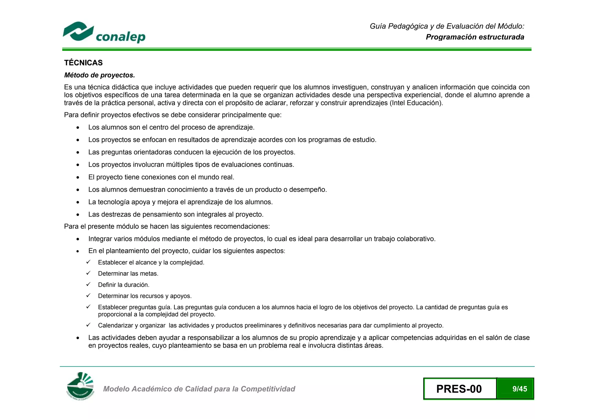 Guía Pedagógica y de Evaluación del Módulo:
                                                                                                                           Programación estructurada


TÉCNICAS
Método de proyectos.
Es una técnica didáctica que incluye actividades que pueden requerir que los alumnos investiguen, construyan y analicen información que coincida con
los objetivos específicos de una tarea determinada en la que se organizan actividades desde una perspectiva experiencial, donde el alumno aprende a
través de la práctica personal, activa y directa con el propósito de aclarar, reforzar y construir aprendizajes (Intel Educación).
Para definir proyectos efectivos se debe considerar principalmente que:
    •   Los alumnos son el centro del proceso de aprendizaje.
    •   Los proyectos se enfocan en resultados de aprendizaje acordes con los programas de estudio.
    •   Las preguntas orientadoras conducen la ejecución de los proyectos.
    •   Los proyectos involucran múltiples tipos de evaluaciones continuas.
    •   El proyecto tiene conexiones con el mundo real.
    •   Los alumnos demuestran conocimiento a través de un producto o desempeño.
    •   La tecnología apoya y mejora el aprendizaje de los alumnos.
    •   Las destrezas de pensamiento son integrales al proyecto.
Para el presente módulo se hacen las siguientes recomendaciones:
    •   Integrar varios módulos mediante el método de proyectos, lo cual es ideal para desarrollar un trabajo colaborativo.
    •   En el planteamiento del proyecto, cuidar los siguientes aspectos:
           Establecer el alcance y la complejidad.
           Determinar las metas.
           Definir la duración.
           Determinar los recursos y apoyos.
           Establecer preguntas guía. Las preguntas guía conducen a los alumnos hacia el logro de los objetivos del proyecto. La cantidad de preguntas guía es
           proporcional a la complejidad del proyecto.
           Calendarizar y organizar las actividades y productos preeliminares y definitivos necesarias para dar cumplimiento al proyecto.
    •   Las actividades deben ayudar a responsabilizar a los alumnos de su propio aprendizaje y a aplicar competencias adquiridas en el salón de clase
        en proyectos reales, cuyo planteamiento se basa en un problema real e involucra distintas áreas.




 
            Modelo Académico de Calidad para la Competitividad                                                                        PRES-00                    9/45
 