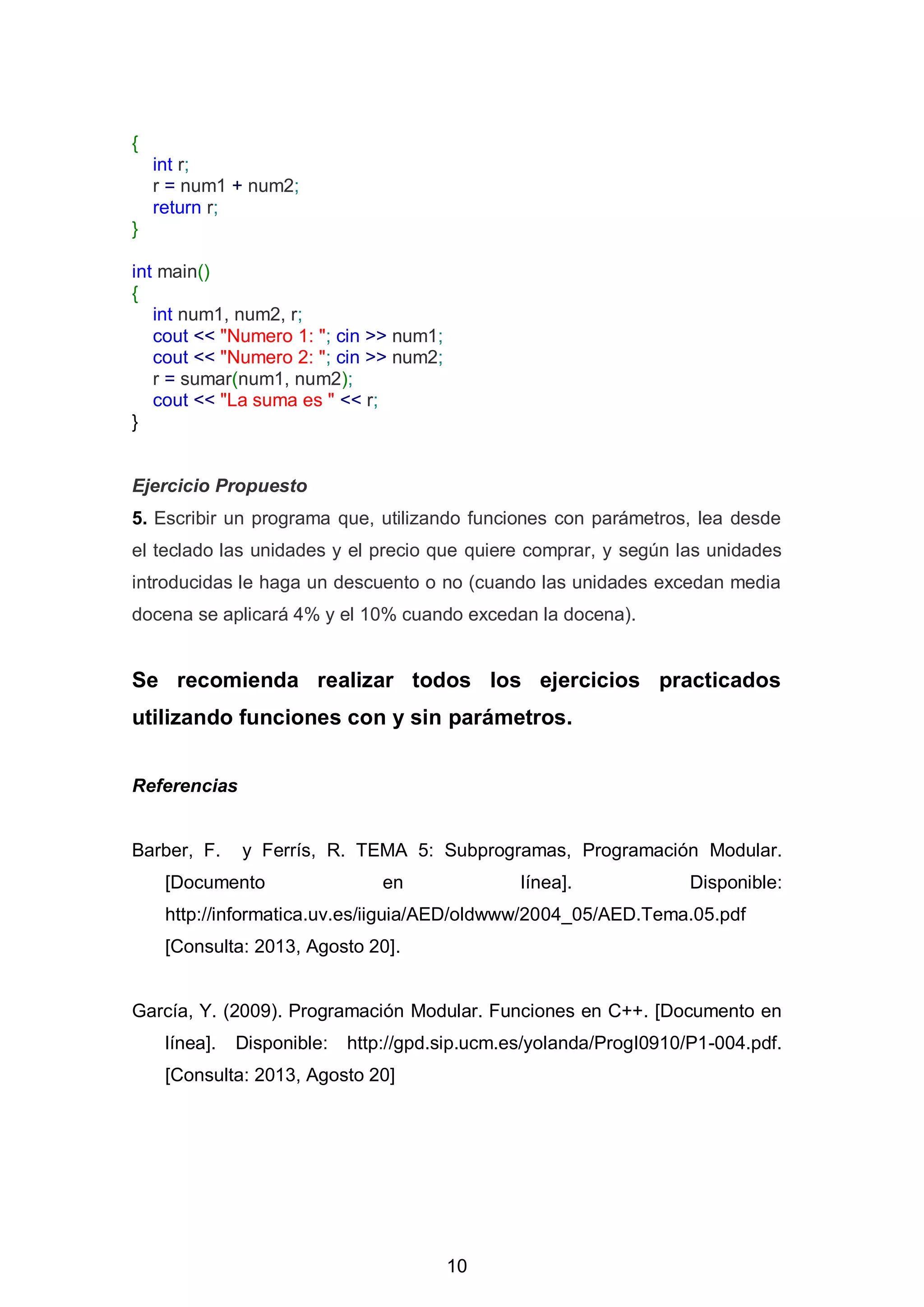 10
{
int r;
r = num1 + num2;
return r;
}
int main()
{
int num1, num2, r;
cout << "Numero 1: "; cin >> num1;
cout << "Numero 2: "; cin >> num2;
r = sumar(num1, num2);
cout << "La suma es " << r;
}
Ejercicio Propuesto
5. Escribir un programa que, utilizando funciones con parámetros, lea desde
el teclado las unidades y el precio que quiere comprar, y según las unidades
introducidas le haga un descuento o no (cuando las unidades excedan media
docena se aplicará 4% y el 10% cuando excedan la docena).
Se recomienda realizar todos los ejercicios practicados
utilizando funciones con y sin parámetros.
Referencias
Barber, F. y Ferrís, R. TEMA 5: Subprogramas, Programación Modular.
[Documento en línea]. Disponible:
http://informatica.uv.es/iiguia/AED/oldwww/2004_05/AED.Tema.05.pdf
[Consulta: 2013, Agosto 20].
García, Y. (2009). Programación Modular. Funciones en C++. [Documento en
línea]. Disponible: http://gpd.sip.ucm.es/yolanda/ProgI0910/P1-004.pdf.
[Consulta: 2013, Agosto 20]
 