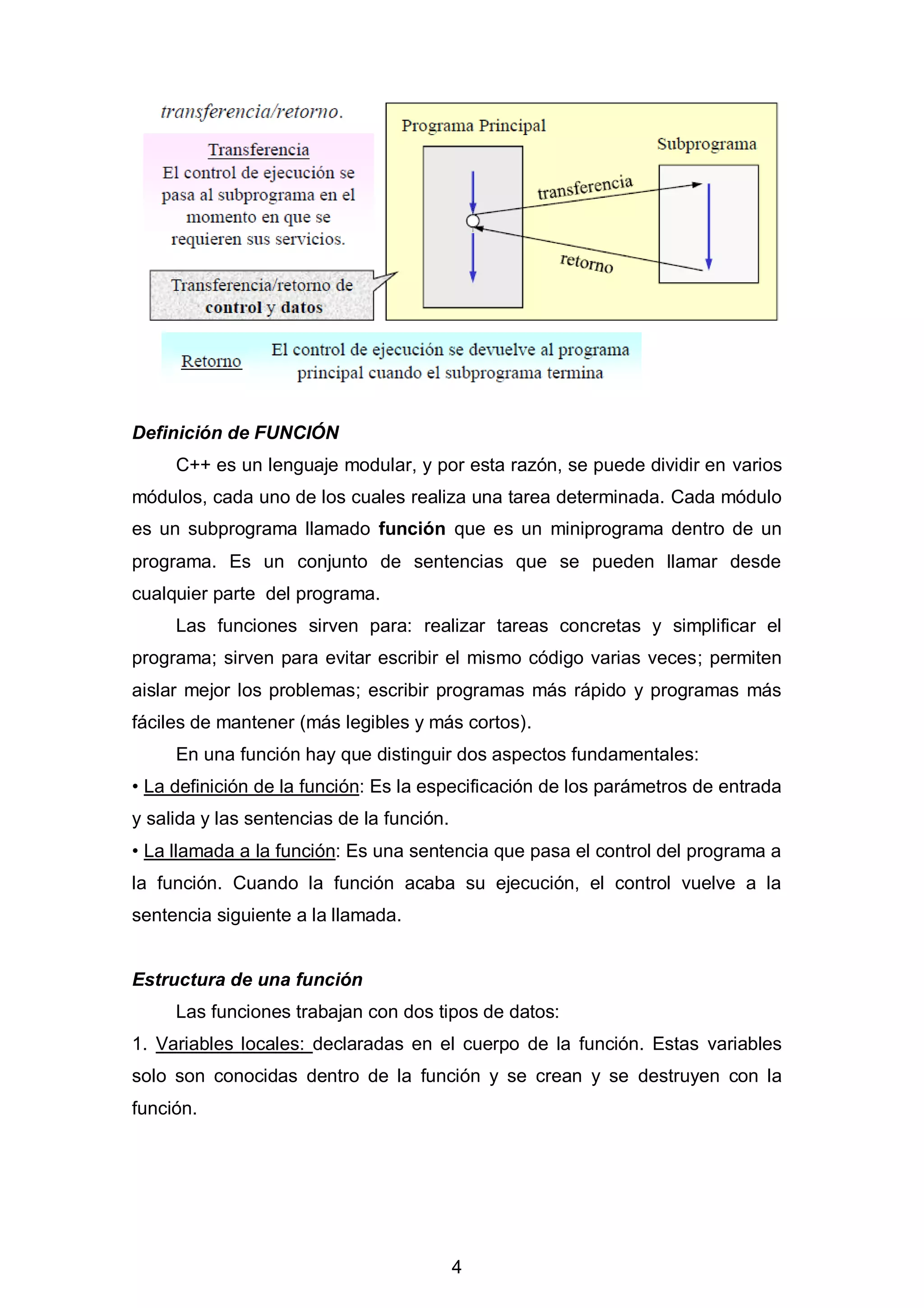 4
Definición de FUNCIÓN
C++ es un lenguaje modular, y por esta razón, se puede dividir en varios
módulos, cada uno de los cuales realiza una tarea determinada. Cada módulo
es un subprograma llamado función que es un miniprograma dentro de un
programa. Es un conjunto de sentencias que se pueden llamar desde
cualquier parte del programa.
Las funciones sirven para: realizar tareas concretas y simplificar el
programa; sirven para evitar escribir el mismo código varias veces; permiten
aislar mejor los problemas; escribir programas más rápido y programas más
fáciles de mantener (más legibles y más cortos).
En una función hay que distinguir dos aspectos fundamentales:
• La definición de la función: Es la especificación de los parámetros de entrada
y salida y las sentencias de la función.
• La llamada a la función: Es una sentencia que pasa el control del programa a
la función. Cuando la función acaba su ejecución, el control vuelve a la
sentencia siguiente a la llamada.
Estructura de una función
Las funciones trabajan con dos tipos de datos:
1. Variables locales: declaradas en el cuerpo de la función. Estas variables
solo son conocidas dentro de la función y se crean y se destruyen con la
función.
 