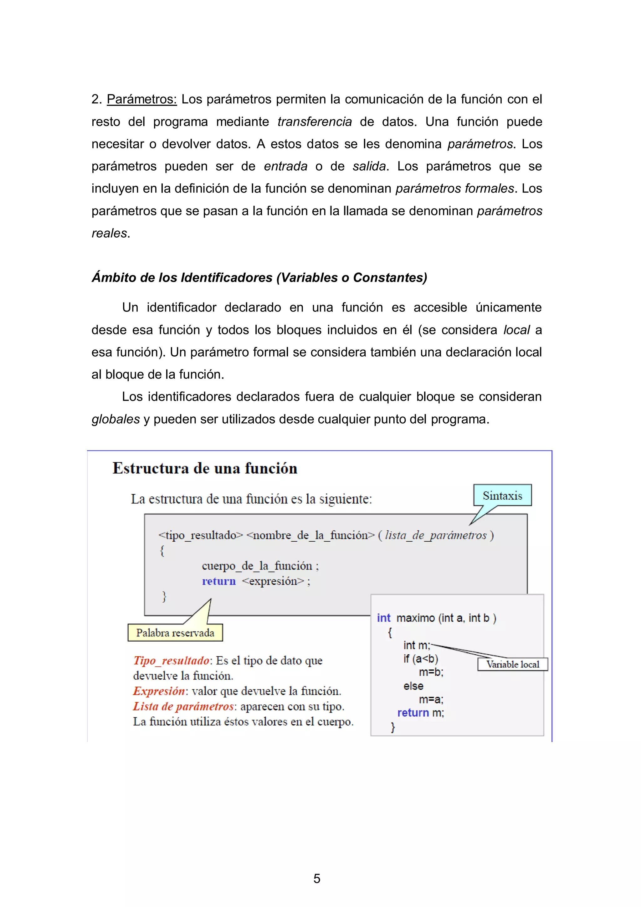5
2. Parámetros: Los parámetros permiten la comunicación de la función con el
resto del programa mediante transferencia de datos. Una función puede
necesitar o devolver datos. A estos datos se les denomina parámetros. Los
parámetros pueden ser de entrada o de salida. Los parámetros que se
incluyen en la definición de la función se denominan parámetros formales. Los
parámetros que se pasan a la función en la llamada se denominan parámetros
reales.
Ámbito de los Identificadores (Variables o Constantes)
Un identificador declarado en una función es accesible únicamente
desde esa función y todos los bloques incluidos en él (se considera local a
esa función). Un parámetro formal se considera también una declaración local
al bloque de la función.
Los identificadores declarados fuera de cualquier bloque se consideran
globales y pueden ser utilizados desde cualquier punto del programa.
 