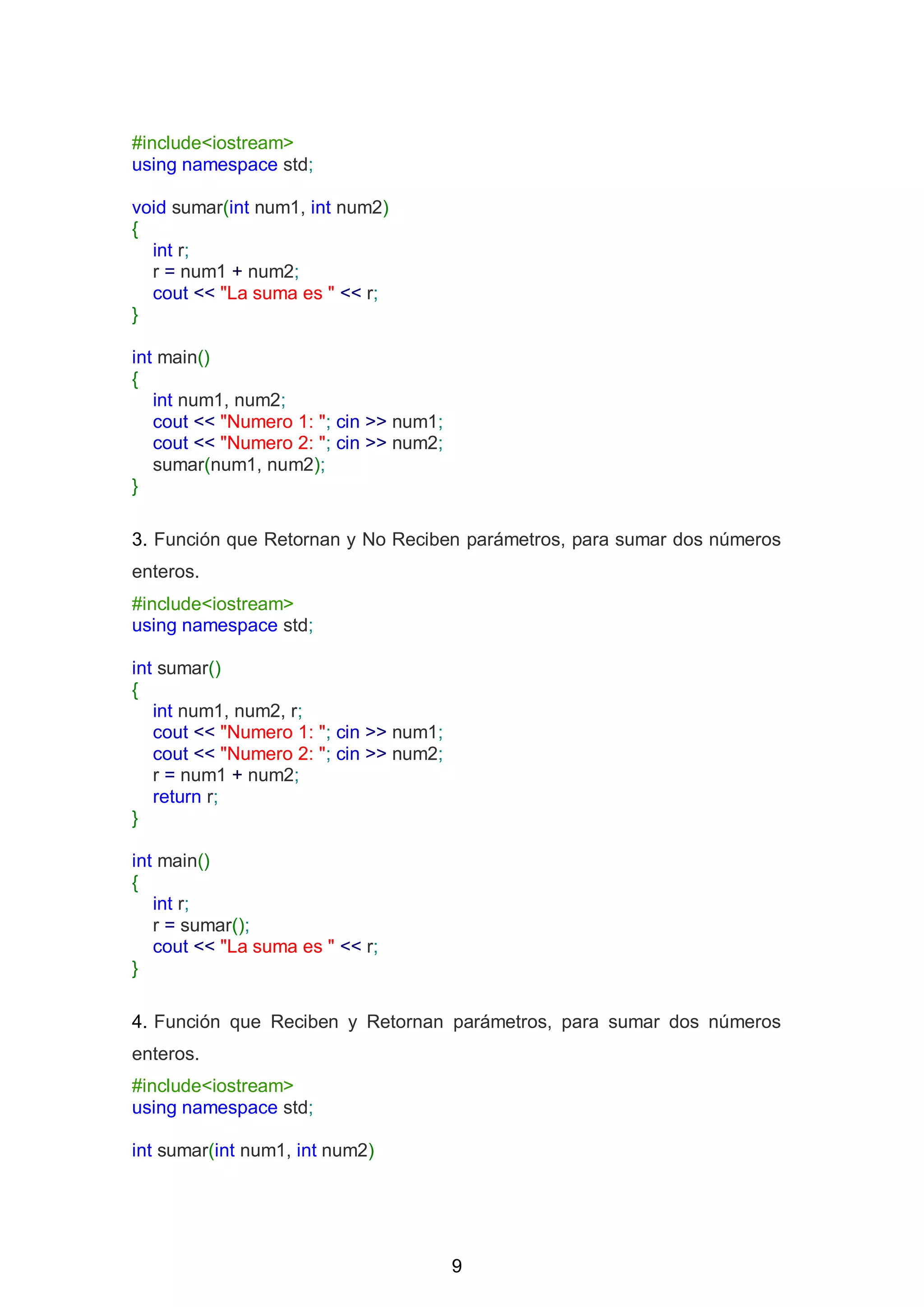 9
#include<iostream>
using namespace std;
void sumar(int num1, int num2)
{
int r;
r = num1 + num2;
cout << "La suma es " << r;
}
int main()
{
int num1, num2;
cout << "Numero 1: "; cin >> num1;
cout << "Numero 2: "; cin >> num2;
sumar(num1, num2);
}
3. Función que Retornan y No Reciben parámetros, para sumar dos números
enteros.
#include<iostream>
using namespace std;
int sumar()
{
int num1, num2, r;
cout << "Numero 1: "; cin >> num1;
cout << "Numero 2: "; cin >> num2;
r = num1 + num2;
return r;
}
int main()
{
int r;
r = sumar();
cout << "La suma es " << r;
}
4. Función que Reciben y Retornan parámetros, para sumar dos números
enteros.
#include<iostream>
using namespace std;
int sumar(int num1, int num2)
 