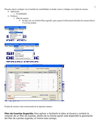 3
Pasamos ahora a trabajar con el modulo de contabilidad, en donde vamos a trabajar con el plan de cuentas.
      Aplicación:
          o Contabilidad.
      Ficheros:
          o Plan de cuentas
                     Se hace clic en el botón Plan sugerido, para cargar la información del plan de cuentas básico.
                     Y se le da aceptar.




El plan de cuentas viene estructurado de la siguiente manera:


Plan de Cuentas Sugerido: Para agilizar o facilitarle la labor al Usuario y evitarle la
creación de un Plan de Cuentas, dentro de la misma opción está disponible la generación
del Plan de cuentas sugerido, el mismo trae consigo:
 