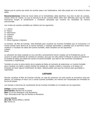 5

Nótese que la cuenta que antes era auxiliar pasa a ser totalizadora, esto sólo puede ser si la misma no tiene
saldo.

Recomendaciones: Antes de iniciar datos en la Contabilidad, debe planificar muy bien el plan de cuentas,
incluso antes de crearlo, ya que la estructura de las cuentas deben estar bien definidas para que los Edos
financieros tengan la presentación y nivelación apropiada que muestre los resultados de manera
estructurada.

Los niveles de cuentas contables por defecto son los siguientes:

1 = Activo
2= Pasivo
3= Patrimonio
4= Ingresos
5= Costos
6= Gastos.
7= Otros Ingresos o Egresos.

La Ventana de Plan de Cuentas está diseñada para visualizar los Cuentas Contables que va incluyendo y al
mismo tiempo tiene dentro de la misma Ventana 2 carpetas adicionales y paralelas que le permitirá incluir,
modificar o visualizar los datos del Cuenta Contable, estas Carpetas son las siguientes:
Listado.
Datos

La utilización de estas carpetas es muy sencilla y precisamente fueron creadas con la finalidad de que el
usuario no esté cambiando de ventana en ventana, sino que con sólo utilizar el Mouse se ubica al instante en
la carpeta de datos que desee de cuerdo al Cuenta Contable que esté en ese momento consultando,
incluyendo o modificando.

También el cursor lo ubica dentro de la carpeta de Datos al momento de seleccionar un Cuenta Contable
para visualizar sus datos y podrá cambiar de carpeta de Listado a Datos y viceversa, si lo desea, sin
embargo de hacer alguna modificación de datos deberá grabar para que los mismos sean guardados o
registrados.

                                                 LISTADO

Permite visualizar el Plan de Cuentas incluido, en caso de comenzar con esta opción se encuentra vacía por
defecto, sin embargo al incluir uno o varias Cuentas Contables, los mismos son visualizadas de inmediato en
forma de listado.

Los campos o columnas de visualización de las Cuentas Contables en el Listado son los siguientes:

Código: Cuenta Contable
Descripción: Nombre de la Cuenta
Mon: S o N (Si Monetaria o No Monetaria)
Tipo: Abreviatura del Tipo de Partida no Monetaria.

Integrar Planilla
25 o 26: Forma DPN25 o DPJ26
31: Forma 31
 