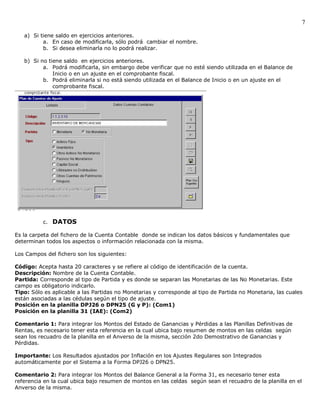 7

   a) Si tiene saldo en ejercicios anteriores.
          a. En caso de modificarla, sólo podrá cambiar el nombre.
          b. Si desea eliminarla no lo podrá realizar.

   b) Si no tiene saldo en ejercicios anteriores.
          a. Podrá modificarla, sin embargo debe verificar que no esté siendo utilizada en el Balance de
              Inicio o en un ajuste en el comprobante fiscal.
          b. Podrá eliminarla si no está siendo utilizada en el Balance de Inicio o en un ajuste en el
              comprobante fiscal.




          c. DATOS

Es la carpeta del fichero de la Cuenta Contable donde se indican los datos básicos y fundamentales que
determinan todos los aspectos o información relacionada con la misma.

Los Campos del fichero son los siguientes:

Código: Acepta hasta 20 caracteres y se refiere al código de identificación de la cuenta.
Descripción: Nombre de la Cuenta Contable.
Partida: Corresponde al tipo de Partida y es donde se separan las Monetarias de las No Monetarias. Este
campo es obligatorio indicarlo.
Tipo: Sólo es aplicable a las Partidas no Monetarias y corresponde al tipo de Partida no Monetaria, las cuales
están asociadas a las cédulas según el tipo de ajuste.
Posición en la planilla DPJ26 o DPN25 (G y P): (Com1)
Posición en la planilla 31 (IAE): (Com2)

Comentario 1: Para integrar los Montos del Estado de Ganancias y Pérdidas a las Planillas Definitivas de
Rentas, es necesario tener esta referencia en la cual ubica bajo resumen de montos en las celdas según
sean los recuadro de la planilla en el Anverso de la misma, sección 2do Demostrativo de Ganancias y
Pérdidas.

Importante: Los Resultados ajustados por Inflación en los Ajustes Regulares son Integrados
automáticamente por el Sistema a la Forma DPJ26 o DPN25.

Comentario 2: Para integrar los Montos del Balance General a la Forma 31, es necesario tener esta
referencia en la cual ubica bajo resumen de montos en las celdas según sean el recuadro de la planilla en el
Anverso de la misma.
 
