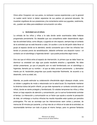 Ministerio de Salud
Subsecretaría de Salud Pública
16
Cinco años: Cooperan con sus pares, no rechazan nuevas experiencias y por lo general
no suelen sentir temor si deben separarse de sus padres y/o personal educador. Se
muestran orgullosos de sus posesiones y los comentarios sobre sus juguetes, vestimenta,
etc., pueden ser útiles para establecer comunicación con ellos.
c. Actividad con el niño/a
La entrada de los niños y niñas a la sala donde serán examinados debe hallarse
programada previamente. Es deseable que sus compañeros estén desarrollando algún
tipo de actividad lúdica, como dibujos, o jugando en otro espacio, siempre bajo el contexto
de la actividad que se está llevando a cabo. Un auxiliar o una tía del jardín debe llevar al
grupo al espacio donde se le atenderá, siendo consciente que si bien los niños/as han
tenido un proceso previo de sensibilización, deberán enfrentar una situación nueva – el
contacto con el odontólogo o higienista dental – que puede producirles algún temor.
Una vez que el niño/a entra al espacio de intervención, lo primero que se debe hacer es
disminuir su ansiedad con algo que pueda resultarle atractivo y agradable. No debe
olvidar presentarse, ya que el pequeño aún no está familiarizado con el odontólogo o
higienista, llamarlo por su nombre – el que se debe conocer previamente - y demostrar
interés por él, haciéndole preguntas que pueda responder fácilmente, de acuerdo a su
desarrollo, como su edad, etc.
Además, se puede estimular su colaboración ofreciéndole algún obsequio simple, como
un sticker o pegatina de moda o relacionada con la salud bucal. Es importante mantener
la dinámica lúdica del jardín infantil, ya que éste representa un contexto conocido para el
niño/a, donde se siente protegido y familiarizado. En edades tempranas los niños y niñas
tienen un bajo espectro de atención y concentración, por lo cual es fundamental controlar
el tiempo. La interacción y comunicación es un factor que ayuda a acortar la percepción
de éste, sin embargo a muchos niños/as les resulta imposible estar quietos por periodos
prolongados. Por eso se aconseja que las intervenciones sean cortas y precisas, de
menos de 30 minutos por paciente, y si hay más de un niño/a en la sala de la actividad, es
recomendable terminar con todo el grupo al mismo tiempo, para no generar fantasías
 