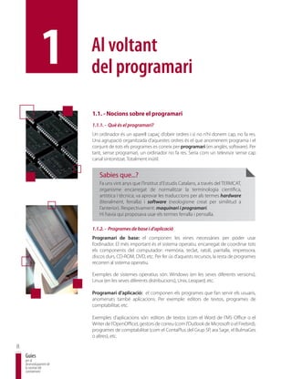 1         Al voltant
                         del programari

                         1.1. - Nocions sobre el programari
                         1.1.1. - Què és el programari?
                         Un ordinador és un aparell capaç d’obeir ordres i si no n’hi donem cap, no fa res.
                         Una agrupació organitzada d’aquestes ordres és el que anomenem programa i el
                         conjunt de tots els programes es coneix per programari (en anglès, software). Per
                         tant, sense programari, un ordinador no fa res. Seria com un televisor sense cap
                         canal sintonitzat. Totalment inútil.


                            Sabies que...?
                            Fa uns vint anys que l’Institut d’Estudis Catalans, a través del TERMCAT,
                            organisme encarregat de normalitzar la terminologia científica,
                            artística i tècnica, va aprovar les traduccions per als termes hardware
                            (literalment, ferralla) i software (neologisme creat per similitud a
                            l’anterior). Respectivament: maquinari i programari.
                            Hi havia qui proposava usar els termes ferralla i pensalla.

                         1.1.2. - Programes de base i d’aplicació
                         Programari de base: el componen les eines necessàries per poder usar
                         l’ordinador. El més important és el sistema operatiu, encarregat de coordinar tots
                         els components del computador: memòria, teclat, ratolí, pantalla, impressora,
                         discos durs, CD-ROM, DVD, etc. Per fer ús d’aquests recursos, la resta de programes
                         recorren al sistema operatiu.

                         Exemples de sistemes operatius són: Windows (en les seves diferents versions),
                         Linux (en les seves diferents distribucions), Unix, Leopard, etc.

                         Programari d’aplicació: el componen els programes que fan servir els usuaris,
                         anomenats també aplicacions. Per exemple: editors de textos, programes de
                         comptabilitat, etc.

                         Exemples d’aplicacions són: editors de textos (com el Word de l’MS Office o el
                         Writer de l’OpenOffice), gestors de correu (com l’Outlook de Microsoft o el Firebird),
                         programes de comptabilitat (com el ContaPlus del Grup SP, ara Sage, el BulmaGes
                         o altres), etc.

8
    Guies
    per al
    desenvolupament de
    la societat del
    coneixement
 