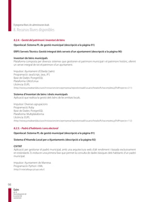 El programari lliure a les administracions locals
     8. Recursos lliures disponibles

     8.2.4. - Gestió del patrimoni i inventari de béns
     Openlocal: Sistema PL de gestió municipal (descripció a la pàgina 91)

     ERP5 Serveis Tècnics: Gestió integral dels serveis d’un ajuntament (descripció a la pàgina 90)

     Inventari de béns municipals
     Plataforma composta per diversos sistemes que gestionen el patrimoni municipal i el patrimoni històric, oferint
     un servei integral de tot el patrimoni d’un ajuntament.

     Impulsor: Ajuntament d’Úbeda (Jaén)
     Programació: JavaScript, Java, JFS
     Base de Dades: PostgreSQL
     Plataforma: GNU/Linux
     Llicència: EUPL
     (http://www.juntadeandalucia.es/innovacioncienciayempresa/repositorioaall/usuario/listado/fichacompleta.jsf?idProyecto=211)

     Sistema d’Inventari de béns i drets municipals
     Aplicació que realitza la gestió dels béns de les entitats locals.

     Impulsor: Diverses agrupacions
     Programació: Ruby
     Base de Dades: PostgreSQL
     Plataforma: Multiplataforma
     Llicència: EUPL
     (http://www.juntadeandalucia.es/innovacioncienciayempresa/repositorioaall/usuario/listado/fichacompleta.jsf?idProyecto=112)


     8.2.5. - Padró d’habitants i cens electoral
     Openlocal: Sistema PL de gestió municipal (descripció a la pàgina 91)

     Sistema d’Hisenda Local per a Ajuntaments (descripció a la pàgina 92)

     CIVTAT
     Aplicació per gestionar el padró municipal, amb una arquitectura web d’alt rendiment i basada exclusivament
     en estàndards. Es troba en una primera fase que permet la consulta de dades bàsiques dels habitants d’un padró
     municipal.

     Impulsor: Ajuntament de Manresa
     Programació: Python i XML
     (http://civtat.lafarga.cpl.upc.edu/)




98
     Guies
     per al
     desenvolupament de
     la societat del
     coneixement
 