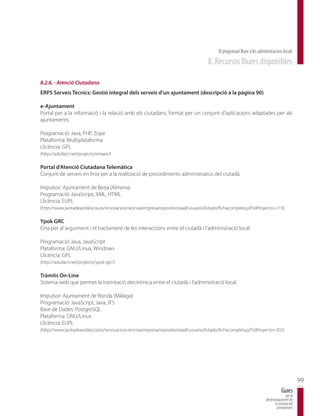 El programari lliure a les administracions locals
                                                                                    8. Recursos lliures disponibles

8.2.6. - Atenció Ciutadana
ERP5 Serveis Tècnics: Gestió integral dels serveis d’un ajuntament (descripció a la pàgina 90)

e-Ajuntament
Portal per a la informació i la relació amb els ciutadans, format per un conjunt d’aplicacions adaptades per als
ajuntaments.

Programació: Java, PHP, Zope
Plataforma: Multiplataforma
Llicència: GPL
(http://adullact.net/projects/emaire/)

Portal d’Atenció Ciutadana Telemàtica
Conjunt de serveis en línia per a la realització de procediments administratius del ciutadà.

Impulsor: Ajuntament de Berja (Almeria)
Programació: JavaScript, XML, HTML
Llicència: EUPL
(http://www.juntadeandalucia.es/innovacioncienciayempresa/repositorioaall/usuario/listado/fichacompleta.jsf?idProyecto=119)

Ypok GRC
Eina per al seguiment i el tractament de les interaccions entre el ciutadà i l’administració local.

Programació: Java, JavaScript
Plataforma: GNU/Linux, Windows
Llicència: GPL
(http://adullact.net/projects/ypok-grc/)

Tràmits On-Line
Sistema web que permet la tramitació electrònica entre el ciutadà i l’administració local.

Impulsor: Ajuntament de Ronda (Màlaga)
Programació: JavaScript, Java, JFS
Base de Dades: PostgreSQL
Plataforma: GNU/Linux
Llicència: EUPL
(http://www.juntadeandalucia.es/innovacioncienciayempresa/repositorioaall/usuario/listado/fichacompleta.jsf?idProyecto=202)




                                                                                                                                                99
                                                                                                                                    Guies
                                                                                                                                       per al
                                                                                                                        desenvolupament de
                                                                                                                              la societat del
                                                                                                                               coneixement
 