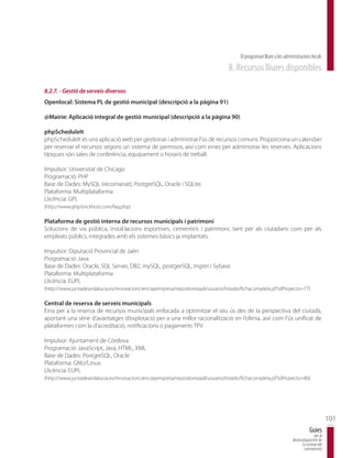 El programari lliure a les administracions locals
                                                                                    8. Recursos lliures disponibles

8.2.7. - Gestió de serveis diversos
Openlocal: Sistema PL de gestió municipal (descripció a la pàgina 91)

@Mairie: Aplicació integral de gestió municipal (descripció a la pàgina 90)

phpScheduleIt
phpScheduleIt és una aplicació web per gestionar i administrar l’ús de recursos comuns. Proporciona un calendari
per reservar el recursos segons un sistema de permisos, així com eines per administrar les reserves. Aplicacions
típiques són sales de conferència, equipament o horaris de treball.

Impulsor: Universitat de Chicago
Programació: PHP
Base de Dades: MySQL (recomanat), PostgreSQL, Oracle i SQLite.
Plataforma: Multiplataforma
Llicència: GPL
(http://www.php.brickhost.com/faq.php)

Plataforma de gestió interna de recursos municipals i patrimoni
Solucions de via pública, instal·lacions esportives, cementiris i patrimoni, tant per als ciutadans com per als
empleats públics, integrades amb els sistemes bàsics ja implantats.

Impulsor: Diputació Provincial de Jaén
Programació: Java
Base de Dades: Oracle, SQL Server, DB2, mySQL, postgreSQL, Ingres i Sybase.
Plataforma: Multiplataforma
Llicència: EUPL
(http://www.juntadeandalucia.es/innovacioncienciayempresa/repositorioaall/usuario/listado/fichacompleta.jsf?idProyecto=77)

Central de reserva de serveis municipals
Eina per a la reserva de recursos municipals enfocada a optimitzar el seu ús des de la perspectiva del ciutadà,
aportant una sèrie d’avantatges d’explotació per a una millor racionalització en l’oferta, així com l’ús unificat de
plataformes com la d’acreditació, notificacions o pagaments TPV.

Impulsor: Ajuntament de Còrdova
Programació: JavaScript, Java, HTML, XML
Base de Dades: PostgreSQL, Oracle
Plataforma: GNU/Linux
Llicència: EUPL
(http://www.juntadeandalucia.es/innovacioncienciayempresa/repositorioaall/usuario/listado/fichacompleta.jsf?idProyecto=80)




                                                                                                                                                101
                                                                                                                                    Guies
                                                                                                                                       per al
                                                                                                                        desenvolupament de
                                                                                                                              la societat del
                                                                                                                               coneixement
 