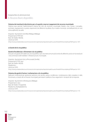 El programari lliure a les administracions locals
      8. Recursos lliures disponibles

      Sistema de tramitació electrònica per a la gestió, reserva i pagament de recursos municipals
      Sistema que permet l’administració interna de tots els recursos municipals (teatre, cine, cursos i jornades,
      activitats, equipaments o pistes esportives) de diferents localitats d’un mateix municipi, centralitzant-los en una
      única aplicació via web.

      Impulsor: Ajuntament de Vélez-Málaga (Màlaga)
      Programació: PHP, Perl
      Base de Dades: MySQL
      Llicència: EUPL
      (http://www.juntadeandalucia.es/innovacioncienciayempresa/repositorioaall/usuario/listado/fichacompleta.jsf?idProyecto=187)



      a) Gestió de la via pública

      Gestió d’incidències i d’inventari a la via pública
      Eina per a la gestió d’incidències a la via pública i per a la intercomunicació entre els diferents actors en la resolució
      i documentació del mobiliari i infraestructures municipals.

      Impulsor: Ajuntament de La Rinconada (Sevilla)
      Programació: PHP, Java
      Base de Dades: MySQL
      Plataforma: -
      Llicència: EUPL
      (http://www.juntadeandalucia.es/innovacioncienciayempresa/repositorioaall/usuario/listado/fichacompleta.jsf?idProyecto=141)

      Sistema de gestió d’avisos i reclamacions a la via pública
      Aplicació multicanal per gestionar peticions de serveis, avisos, incidències i reclamacions dels ciutadans (i dels
      funcionaris, a través de la intranet municipal), permetent realitzar el seu seguiment i recepció de la resposta.

      Impulsor: Ajuntament d’Antequera (Màlaga)
      Programació: Java
      Base de Dades: PostgreSQL
      Plataforma: Multiplataforma
      Llicència: EUPL
      (http://www.juntadeandalucia.es/innovacioncienciayempresa/repositorioaall/usuario/listado/fichacompleta.jsf?idProyecto=173)




102
      Guies
      per al
      desenvolupament de
      la societat del
      coneixement
 