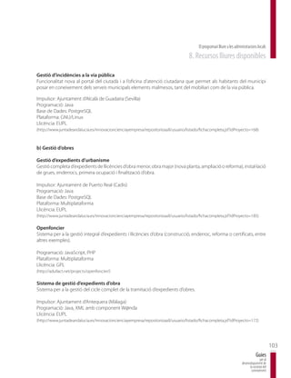 El programari lliure a les administracions locals
                                                                                    8. Recursos lliures disponibles

Gestió d’incidències a la via pública
Funcionalitat nova al portal del ciutadà i a l’oficina d’atenció ciutadana que permet als habitants del municipi
posar en coneixement dels serveis municipals elements malmesos, tant del mobiliari com de la via pública.

Impulsor: Ajuntament d’Alcalà de Guadaíra (Sevilla)
Programació: Java
Base de Dades: PostgreSQL
Plataforma: GNU/Linux
Llicència: EUPL
(http://www.juntadeandalucia.es/innovacioncienciayempresa/repositorioaall/usuario/listado/fichacompleta.jsf?idProyecto=168)



b) Gestió d’obres

Gestió d’expedients d’urbanisme
Gestió completa d’expedients de llicències d’obra menor, obra major (nova planta, ampliació o reforma), instal·lació
de grues, enderrocs, primera ocupació i finalització d’obra.

Impulsor: Ajuntament de Puerto Real (Cadis)
Programació: Java
Base de Dades: PostgreSQL
Plataforma: Multiplataforma
Llicència: EUPL
(http://www.juntadeandalucia.es/innovacioncienciayempresa/repositorioaall/usuario/listado/fichacompleta.jsf?idProyecto=185)

Openfoncier
Sistema per a la gestió integral d’expedients i llicències d’obra (construcció, enderroc, reforma o certificats, entre
altres exemples).

Programació: JavaScript, PHP
Plataforma: Multiplataforma
Llicència: GPL
(http://adullact.net/projects/openfoncier/)

Sistema de gestió d’expedients d’obra
Sistema per a la gestió del cicle complet de la tramitació d’expedients d’obres.

Impulsor: Ajuntament d’Antequera (Màlaga)
Programació: Java, XML amb component W@nda
Llicència: EUPL
(http://www.juntadeandalucia.es/innovacioncienciayempresa/repositorioaall/usuario/listado/fichacompleta.jsf?idProyecto=172)




                                                                                                                                                103
                                                                                                                                    Guies
                                                                                                                                       per al
                                                                                                                        desenvolupament de
                                                                                                                              la societat del
                                                                                                                               coneixement
 
