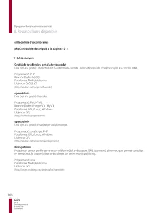 El programari lliure a les administracions locals
      8. Recursos lliures disponibles

      e) Recollida d’escombraries

      phpScheduleIt (descripció a la pàgina 101)


      f) Altres serveis

      Gestió de residències per a la tercera edat
      Eina per a la gestió i el control del flux d’entrada, sortida i llistes d’espera de residències per a la tercera edat.

      Programació: PHP
      Base de Dades: MySQL
      Plataforma: Multiplataforma
      Llicència: CeCiLL V2
      (http://adullact.net/projects/fluxmdr/)

      openAdmin
      Eina per a la gestió d’escoles.

      Programació: Perl, HTML
      Base de Dades: PostgreSQL, MySQL
      Plataforma: GNU/Linux, Windows
      Llicència: GPL
      (http://richtech.ca/openadmin)

      openAdmin
      Eina per a la gestió d’habitatge social protegit.

      Programació: JavaScript, PHP
      Plataforma: GNU/Linux, Windows
      Llicència: GPL
      (http://adullact.net/projects/openlogement/)

      BicingMobile
      Programari pensat per fer servir en un telèfon mòbil amb suport J2ME i connexió a Internet, que permet consultar,
      en temps real, la disponibilitat de bicicletes del servei municipal Bicing.

      Programació: Java
      Plataforma: Multiplataforma
      Llicència: GPL
      (http://projectes.lafarga.cat/projects/bicingmobile)




106
      Guies
      per al
      desenvolupament de
      la societat del
      coneixement
 