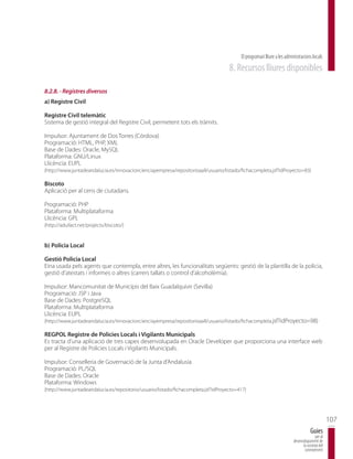 El programari lliure a les administracions locals
                                                                                     8. Recursos lliures disponibles

8.2.8. - Registres diversos
a) Registre Civil

Registre Civil telemàtic
Sistema de gestió integral del Registre Civil, permetent tots els tràmits.

Impulsor: Ajuntament de Dos Torres (Córdova)
Programació: HTML, PHP, XML
Base de Dades: Oracle, MySQL
Plataforma: GNU/Linux
Llicència: EUPL
(http://www.juntadeandalucia.es/innovacioncienciayempresa/repositorioaall/usuario/listado/fichacompleta.jsf?idProyecto=83)

Biscoto
Aplicació per al cens de ciutadans.

Programació: PHP
Plataforma: Multiplataforma
Llicència: GPL
(http://adullact.net/projects/biscoto/)


b) Policia Local

Gestió Policia Local
Eina usada pels agents que contempla, entre altres, les funcionalitats següents: gestió de la plantilla de la policia,
gestió d’atestats i informes o altres (carrers tallats o control d’alcoholèmia).

Impulsor: Mancomunitat de Municipis del Baix Guadalquivir (Sevilla)
Programació: JSP i Java
Base de Dades: PostgreSQL
Plataforma: Multiplataforma
Llicència: EUPL
(http://www.juntadeandalucia.es/innovacioncienciayempresa/repositorioaall/usuario/listado/fichacompleta.jsf?idProyecto=98)

REGPOL Registre de Policies Locals i Vigilants Municipals
Es tracta d’una aplicació de tres capes desenvolupada en Oracle Developer que proporciona una interface web
per al Registre de Policies Locals i Vigilants Municipals.

Impulsor: Conselleria de Governació de la Junta d’Andalusia
Programació: PL/SQL
Base de Dades: Oracle
Plataforma: Windows
(http://www.juntadeandalucia.es/repositorio/usuario/listado/fichacompleta.jsf?idProyecto=417)




                                                                                                                                                 107
                                                                                                                                     Guies
                                                                                                                                        per al
                                                                                                                         desenvolupament de
                                                                                                                               la societat del
                                                                                                                                coneixement
 