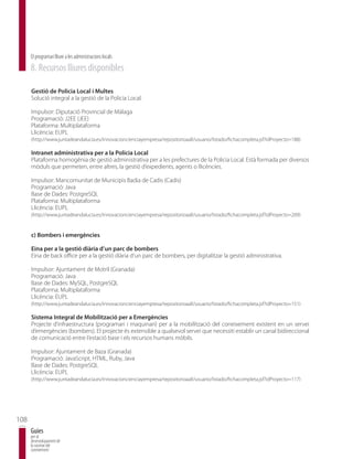 El programari lliure a les administracions locals
      8. Recursos lliures disponibles

      Gestió de Policia Local i Multes
      Solució integral a la gestió de la Policia Local.

      Impulsor: Diputació Provincial de Màlaga
      Programació: J2EE (JEE)
      Plataforma: Multiplataforma
      Llicència: EUPL
      (http://www.juntadeandalucia.es/innovacioncienciayempresa/repositorioaall/usuario/listado/fichacompleta.jsf?idProyecto=188)

      Intranet administrativa per a la Policia Local
      Plataforma homogènia de gestió administrativa per a les prefectures de la Policia Local. Està formada per diversos
      mòduls que permeten, entre altres, la gestió d’expedients, agents o llicències.

      Impulsor: Mancomunitat de Municipis Badia de Cadis (Cadis)
      Programació: Java
      Base de Dades: PostgreSQL
      Plataforma: Multiplataforma
      Llicència: EUPL
      (http://www.juntadeandalucia.es/innovacioncienciayempresa/repositorioaall/usuario/listado/fichacompleta.jsf?idProyecto=209)


      c) Bombers i emergències

      Eina per a la gestió diària d’un parc de bombers
      Eina de back office per a la gestió diària d’un parc de bombers, per digitalitzar la gestió administrativa.

      Impulsor: Ajuntament de Motril (Granada)
      Programació: Java
      Base de Dades: MySQL, PostgreSQL
      Plataforma: Multiplataforma
      Llicència: EUPL
      (http://www.juntadeandalucia.es/innovacioncienciayempresa/repositorioaall/usuario/listado/fichacompleta.jsf?idProyecto=151)

      Sistema Integral de Mobilització per a Emergències
      Projecte d’infraestructura (programari i maquinari) per a la mobilització del coneixement existent en un servei
      d’emergències (bombers). El projecte és extensible a qualsevol servei que necessiti establir un canal bidireccional
      de comunicació entre l’estació base i els recursos humans mòbils.

      Impulsor: Ajuntament de Baza (Granada)
      Programació: JavaScript, HTML, Ruby, Java
      Base de Dades: PostgreSQL
      Llicència: EUPL
      (http://www.juntadeandalucia.es/innovacioncienciayempresa/repositorioaall/usuario/listado/fichacompleta.jsf?idProyecto=117)




108
      Guies
      per al
      desenvolupament de
      la societat del
      coneixement
 