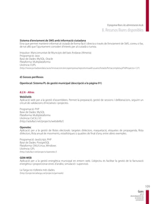El programari lliure a les administracions locals
                                                                                    8. Recursos lliures disponibles

Sistema d’enviament de SMS amb informació ciutadana
Eina que permet mantenir informat al ciutadà de forma fàcil i directa a través de l’enviament de SMS, correu o fax,
de tot allò que l’ajuntament consideri d’interès per al ciutadà o turista.

Impulsor: Mancomunitat de Municipis del baix Andarax (Almeria)
Programació: Java
Base de Dades: MySQL, Oracle
Plataforma: Multiplataforma
Llicència: EUPL
(http://www.juntadeandalucia.es/innovacioncienciayempresa/repositorioaall/usuario/listado/fichacompleta.jsf?idProyecto=127)


d) Gossos perillosos

Openlocal: Sistema PL de gestió municipal (descripció a la pàgina 91)


8.2.9. - Altres
WebDelib
Aplicació web per a la gestió d’assemblees. Permet la preparació, gestió de sessions i deliberacions, seguint un
circuit de validacions d’iniciatives i projectes.

Programació: PHP
Base de Dades: MySQL
Plataforma: Multiplataforma
Llicència: CeCiLL V2
(http://adullact.net/projects/webdelib/)

Openelec
Aplicació per a la gestió de llistes electorals: targetes d’electors, maquetació, etiquetes de propaganda, llista
d’electors, llista anual de moviments, estadístiques o quadres de final d’any, entre altres exemples.

Programació: JavaScript, PHP
Base de Dades: PostgreSQL
Plataforma: GNU/Linux, Windows
Llicència: GPL
(http://adullact.net/projects/openelec/)

GEM-WEB
Aplicació per a la gestió energètica municipal en entorn web. L’objectiu és facilitar la gestió de la facturació
energètica i proporcionar eines d’anàlisi, simulació i supervisió.

La Farga no n’ofereix més dades.
(http://projectes.lafarga.cat/projects/gemweb)




                                                                                                                                                109
                                                                                                                                    Guies
                                                                                                                                       per al
                                                                                                                        desenvolupament de
                                                                                                                              la societat del
                                                                                                                               coneixement
 