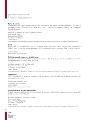 El programari lliure a les administracions locals
      8. Recursos lliures disponibles

      Portal de turisme
      Portal específic per a gestionar els municipis com a destí turístic que permet habilitar una infraestructura per a la
      integració i distribució de serveis municipals als àmbits turístics, culturals i d’oci, desenvolupat en el marc del projecte
      Ciudades Digitales.

      Impulsor: Ajuntament de Roquetas de Mar (Almeria)
      Programació: Java
      Base de Dades: MySQL
      Plataforma: GNU/Linux
      Llicència: EUPL
      (http://www.juntadeandalucia.es/innovacioncienciayempresa/repositorioaall/usuario/listado/fichacompleta.jsf?idProyecto=39)

      Quid
      Aplicació per a la consulta i recerca dels funcionaris per adreça i dels càrrecs electes per grup polític. Presenta una
      fitxa per agent o càrrec electe (nom, fotografia, funció, adreça, servei, telèfon, correu electrònic, localització i altres).

      Llicència: GPL
      (http://adullact.net/projects/quid/)

      Mobilitat en els Processos de Gestió Interna
      Solució que permet l’accessibilitat en qualsevol moment i des de qualsevol lloc als treballadors municipals,
      millorant els temps de serveis oferts al ciutadà.

      Impulsor: Ajuntament de Jun (Granada)
      Programació: HTML, Java, XML
      Plataforma: Multiplataforma
      Llicència: EUPL
      (http://www.juntadeandalucia.es/innovacioncienciayempresa/repositorioaall/usuario/listado/fichacompleta.jsf?idProyecto=150)

      Openpresse
      Solució que permet als serveis de comunicació de l’administració local la publicació de revistes o butlletins de
      premsa a la xarxa interna.

      Programació: JavaScript, PHP
      Plataforma: Multiplataforma
      Llicència: GPL
      (http://adullact.net/projects/openpresse/)

      Sistema de gestió de recursos materials
      Eina per a un control eficaç dels recursos materials de l’ajuntament (gestió del magatzem, vehicle i maquinària,
      compres, avisos o estadístiques).

      Impulsor: Ajuntament d’Almonte (Huelva)
      Programació: Java
      Base de Dades: PostgreSQL
      Plataforma: GNU/Linux
      Llicència: EUPL
      (http://www.juntadeandalucia.es/innovacioncienciayempresa/repositorioaall/usuario/listado/fichacompleta.jsf?idProyecto=70)

110
      Guies
      per al
      desenvolupament de
      la societat del
      coneixement
 